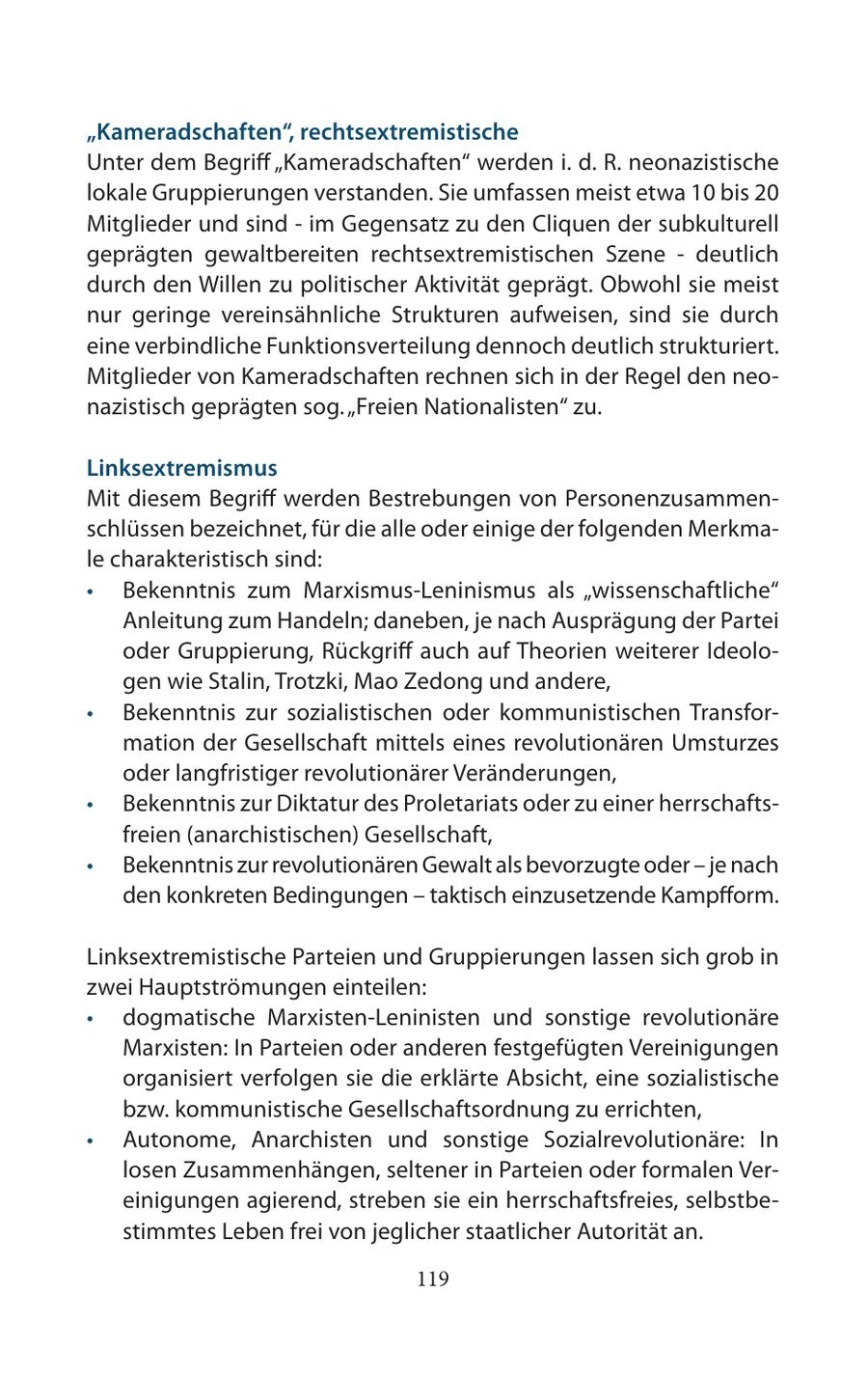 "Kameradschaften", rechtsextremistische Unter dem Begriff "Kameradschaften" werden i. d. R. neonazistische lokale Gruppierungen verstanden. Sie umfassen meist etwa 10 bis 20 Mitglieder und sind - im Gegensatz zu den Cliquen der subkulturell geprägten gewaltbereiten rechtsextremistischen Szene - deutlich durch den Willen zu politischer Aktivität geprägt. Obwohl sie meist nur geringe vereinsähnliche Strukturen aufweisen, sind sie durch eine verbindliche Funktionsverteilung dennoch deutlich strukturiert. Mitglieder von Kameradschaften rechnen sich in der Regel den neonazistisch geprägten sog. "Freien Nationalisten" zu. Linksextremismus Mit diesem Begriff werden Bestrebungen von Personenzusammenschlüssen bezeichnet, für die alle oder einige der folgenden Merkmale charakteristisch sind: * Bekenntnis zum Marxismus-Leninismus als "wissenschaftliche" Anleitung zum Handeln; daneben, je nach Ausprägung der Partei oder Gruppierung, Rückgriff auch auf Theorien weiterer Ideologen wie Stalin, Trotzki, Mao Zedong und andere, * Bekenntnis zur sozialistischen oder kommunistischen Transformation der Gesellschaft mittels eines revolutionären Umsturzes oder langfristiger revolutionärer Veränderungen, * Bekenntnis zur Diktatur des Proletariats oder zu einer herrschaftsfreien (anarchistischen) Gesellschaft, * Bekenntnis zur revolutionären Gewalt als bevorzugte oder - je nach den konkreten Bedingungen - taktisch einzusetzende Kampfform. Linksextremistische Parteien und Gruppierungen lassen sich grob in zwei Hauptströmungen einteilen: * dogmatische Marxisten-Leninisten und sonstige revolutionäre Marxisten: In Parteien oder anderen festgefügten Vereinigungen organisiert verfolgen sie die erklärte Absicht, eine sozialistische bzw. kommunistische Gesellschaftsordnung zu errichten, * Autonome, Anarchisten und sonstige Sozialrevolutionäre: In losen Zusammenhängen, seltener in Parteien oder formalen Vereinigungen agierend, streben sie ein herrschaftsfreies, selbstbestimmtes Leben frei von jeglicher staatlicher Autorität an. 119