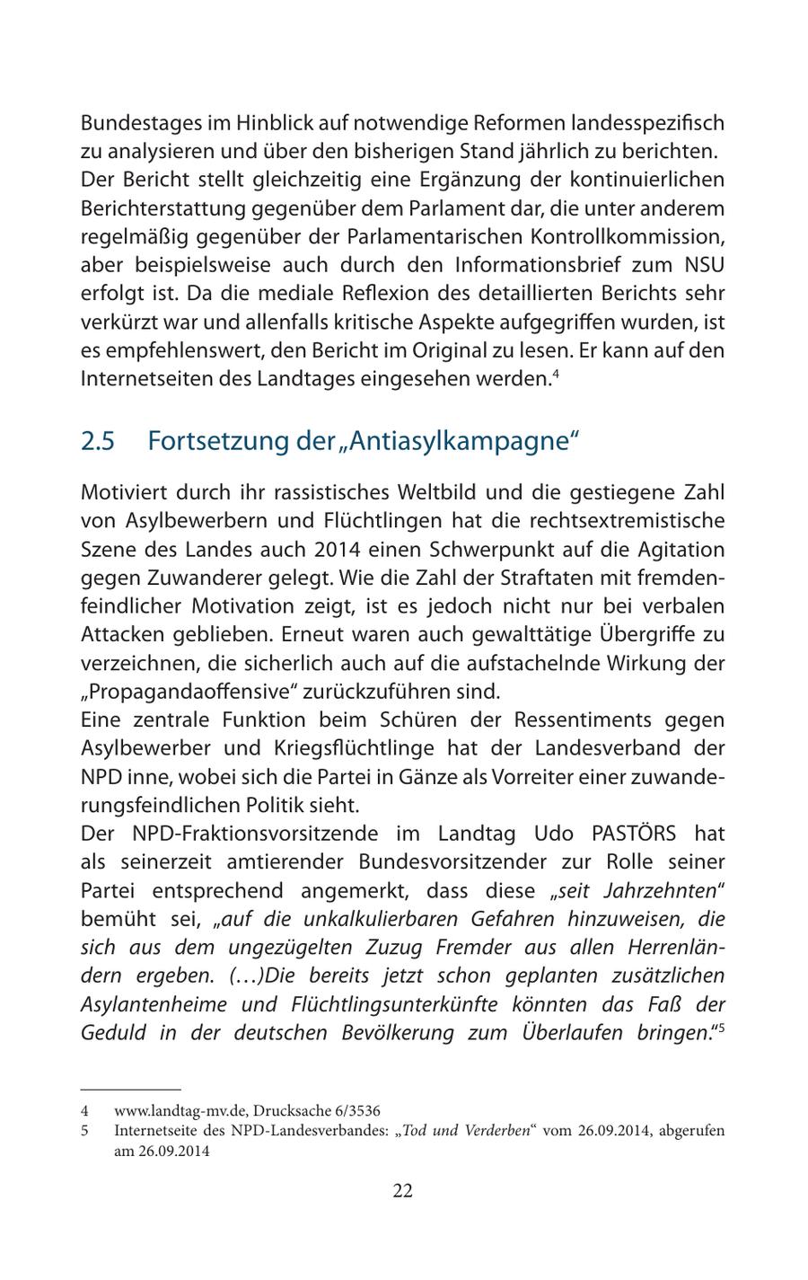 Bundestages im Hinblick auf notwendige Reformen landesspezifisch zu analysieren und über den bisherigen Stand jährlich zu berichten. Der Bericht stellt gleichzeitig eine Ergänzung der kontinuierlichen Berichterstattung gegenüber dem Parlament dar, die unter anderem regelmäßig gegenüber der Parlamentarischen Kontrollkommission, aber beispielsweise auch durch den Informationsbrief zum NSU erfolgt ist. Da die mediale Reflexion des detaillierten Berichts sehr verkürzt war und allenfalls kritische Aspekte aufgegriffen wurden, ist es empfehlenswert, den Bericht im Original zu lesen. Er kann auf den Internetseiten des Landtages eingesehen werden.4 2.5 Fortsetzung der "Antiasylkampagne" Motiviert durch ihr rassistisches Weltbild und die gestiegene Zahl von Asylbewerbern und Flüchtlingen hat die rechtsextremistische Szene des Landes auch 2014 einen Schwerpunkt auf die Agitation gegen Zuwanderer gelegt. Wie die Zahl der Straftaten mit fremdenfeindlicher Motivation zeigt, ist es jedoch nicht nur bei verbalen Attacken geblieben. Erneut waren auch gewalttätige Übergriffe zu verzeichnen, die sicherlich auch auf die aufstachelnde Wirkung der "Propagandaoffensive" zurückzuführen sind. Eine zentrale Funktion beim Schüren der Ressentiments gegen Asylbewerber und Kriegsflüchtlinge hat der Landesverband der NPD inne, wobei sich die Partei in Gänze als Vorreiter einer zuwanderungsfeindlichen Politik sieht. Der NPD-Fraktionsvorsitzende im Landtag Udo PASTÖRS hat als seinerzeit amtierender Bundesvorsitzender zur Rolle seiner Partei entsprechend angemerkt, dass diese "seit Jahrzehnten" bemüht sei, "auf die unkalkulierbaren Gefahren hinzuweisen, die sich aus dem ungezügelten Zuzug Fremder aus allen Herrenländern ergeben. (...)Die bereits jetzt schon geplanten zusätzlichen Asylantenheime und Flüchtlingsunterkünfte könnten das Faß der Geduld in der deutschen Bevölkerung zum Überlaufen bringen."5 4 www.landtag-mv.de, Drucksache 6/3536 5 Internetseite des NPD-Landesverbandes: "Tod und Verderben" vom 26.09.2014, abgerufen am 26.09.2014 22