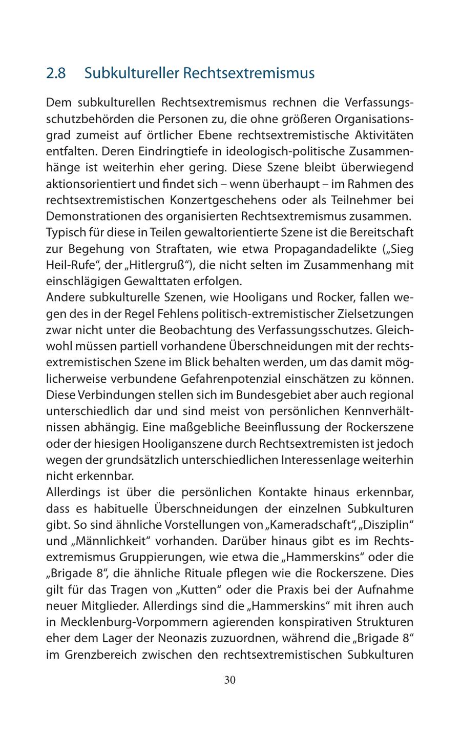 2.8 Subkultureller Rechtsextremismus Dem subkulturellen Rechtsextremismus rechnen die Verfassungsschutzbehörden die Personen zu, die ohne größeren Organisationsgrad zumeist auf örtlicher Ebene rechtsextremistische Aktivitäten entfalten. Deren Eindringtiefe in ideologisch-politische Zusammenhänge ist weiterhin eher gering. Diese Szene bleibt überwiegend aktionsorientiert und findet sich - wenn überhaupt - im Rahmen des rechtsextremistischen Konzertgeschehens oder als Teilnehmer bei Demonstrationen des organisierten Rechtsextremismus zusammen. Typisch für diese in Teilen gewaltorientierte Szene ist die Bereitschaft zur Begehung von Straftaten, wie etwa Propagandadelikte ("Sieg Heil-Rufe", der "Hitlergruß"), die nicht selten im Zusammenhang mit einschlägigen Gewalttaten erfolgen. Andere subkulturelle Szenen, wie Hooligans und Rocker, fallen wegen des in der Regel Fehlens politisch-extremistischer Zielsetzungen zwar nicht unter die Beobachtung des Verfassungsschutzes. Gleichwohl müssen partiell vorhandene Überschneidungen mit der rechtsextremistischen Szene im Blick behalten werden, um das damit möglicherweise verbundene Gefahrenpotenzial einschätzen zu können. Diese Verbindungen stellen sich im Bundesgebiet aber auch regional unterschiedlich dar und sind meist von persönlichen Kennverhältnissen abhängig. Eine maßgebliche Beeinflussung der Rockerszene oder der hiesigen Hooliganszene durch Rechtsextremisten ist jedoch wegen der grundsätzlich unterschiedlichen Interessenlage weiterhin nicht erkennbar. Allerdings ist über die persönlichen Kontakte hinaus erkennbar, dass es habituelle Überschneidungen der einzelnen Subkulturen gibt. So sind ähnliche Vorstellungen von "Kameradschaft", "Disziplin" und "Männlichkeit" vorhanden. Darüber hinaus gibt es im Rechtsextremismus Gruppierungen, wie etwa die "Hammerskins" oder die "Brigade 8", die ähnliche Rituale pflegen wie die Rockerszene. Dies gilt für das Tragen von "Kutten" oder die Praxis bei der Aufnahme neuer Mitglieder. Allerdings sind die "Hammerskins" mit ihren auch in Mecklenburg-Vorpommern agierenden konspirativen Strukturen eher dem Lager der Neonazis zuzuordnen, während die "Brigade 8" im Grenzbereich zwischen den rechtsextremistischen Subkulturen 30