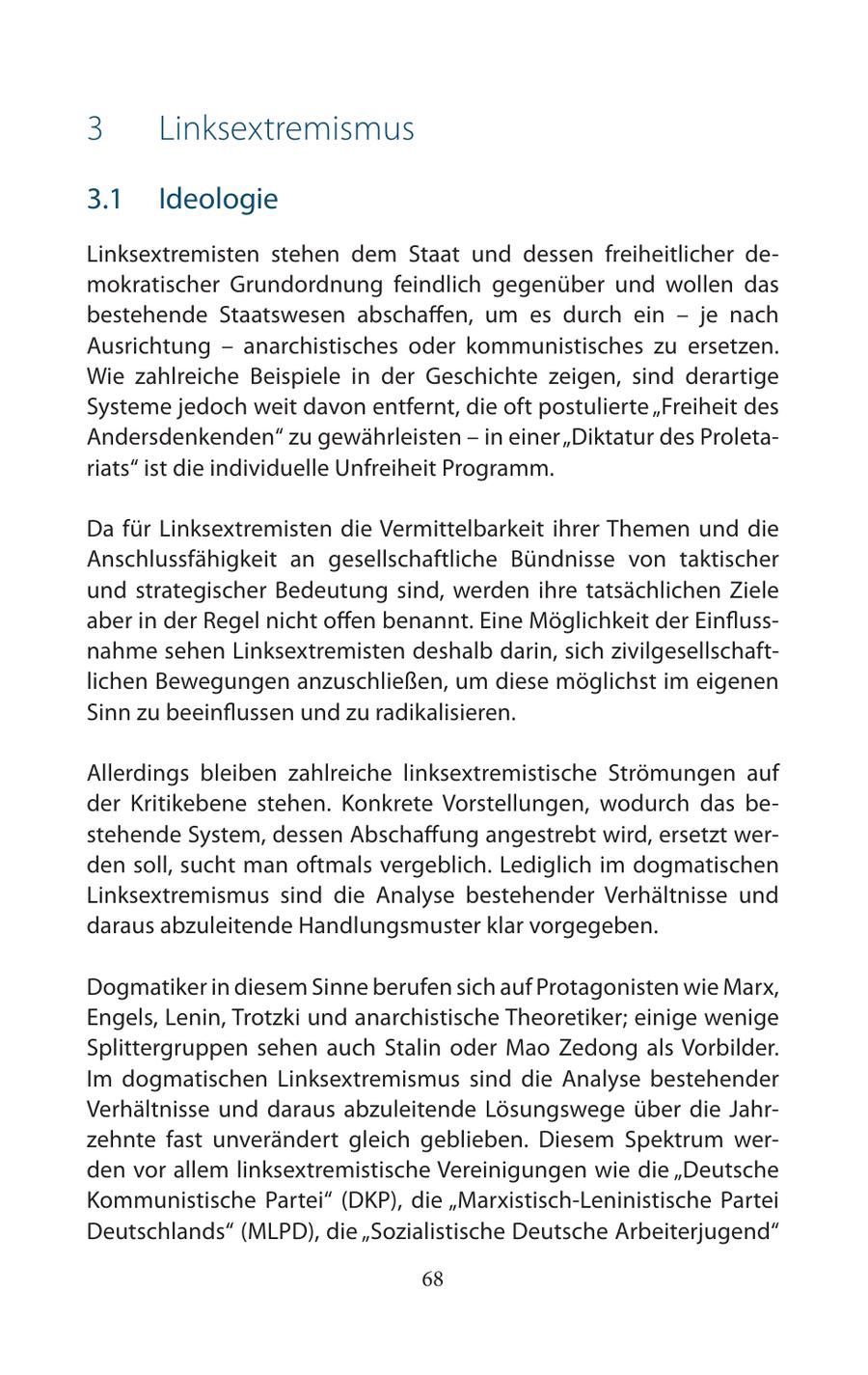 3 Linksextremismus 3.1 Ideologie Linksextremisten stehen dem Staat und dessen freiheitlicher demokratischer Grundordnung feindlich gegenüber und wollen das bestehende Staatswesen abschaffen, um es durch ein - je nach Ausrichtung - anarchistisches oder kommunistisches zu ersetzen. Wie zahlreiche Beispiele in der Geschichte zeigen, sind derartige Systeme jedoch weit davon entfernt, die oft postulierte "Freiheit des Andersdenkenden" zu gewährleisten - in einer "Diktatur des Proletariats" ist die individuelle Unfreiheit Programm. Da für Linksextremisten die Vermittelbarkeit ihrer Themen und die Anschlussfähigkeit an gesellschaftliche Bündnisse von taktischer und strategischer Bedeutung sind, werden ihre tatsächlichen Ziele aber in der Regel nicht offen benannt. Eine Möglichkeit der Einflussnahme sehen Linksextremisten deshalb darin, sich zivilgesellschaftlichen Bewegungen anzuschließen, um diese möglichst im eigenen Sinn zu beeinflussen und zu radikalisieren. Allerdings bleiben zahlreiche linksextremistische Strömungen auf der Kritikebene stehen. Konkrete Vorstellungen, wodurch das bestehende System, dessen Abschaffung angestrebt wird, ersetzt werden soll, sucht man oftmals vergeblich. Lediglich im dogmatischen Linksextremismus sind die Analyse bestehender Verhältnisse und daraus abzuleitende Handlungsmuster klar vorgegeben. Dogmatiker in diesem Sinne berufen sich auf Protagonisten wie Marx, Engels, Lenin, Trotzki und anarchistische Theoretiker; einige wenige Splittergruppen sehen auch Stalin oder Mao Zedong als Vorbilder. Im dogmatischen Linksextremismus sind die Analyse bestehender Verhältnisse und daraus abzuleitende Lösungswege über die Jahrzehnte fast unverändert gleich geblieben. Diesem Spektrum werden vor allem linksextremistische Vereinigungen wie die "Deutsche Kommunistische Partei" (DKP), die "Marxistisch-Leninistische Partei Deutschlands" (MLPD), die "Sozialistische Deutsche Arbeiterjugend" 68