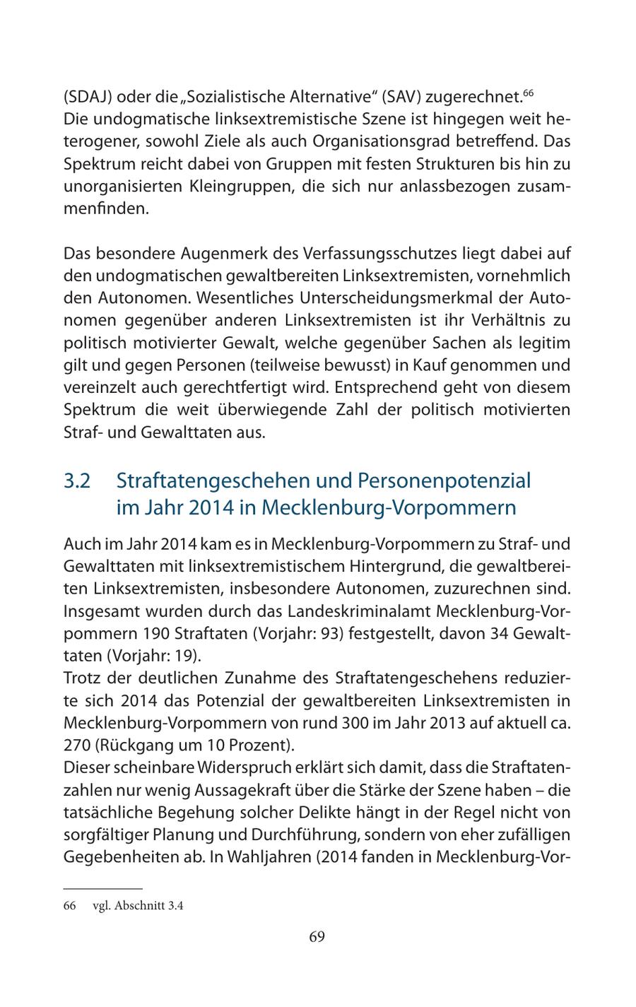 (SDAJ) oder die "Sozialistische Alternative" (SAV) zugerechnet.66 Die undogmatische linksextremistische Szene ist hingegen weit heterogener, sowohl Ziele als auch Organisationsgrad betreffend. Das Spektrum reicht dabei von Gruppen mit festen Strukturen bis hin zu unorganisierten Kleingruppen, die sich nur anlassbezogen zusammenfinden. Das besondere Augenmerk des Verfassungsschutzes liegt dabei auf den undogmatischen gewaltbereiten Linksextremisten, vornehmlich den Autonomen. Wesentliches Unterscheidungsmerkmal der Autonomen gegenüber anderen Linksextremisten ist ihr Verhältnis zu politisch motivierter Gewalt, welche gegenüber Sachen als legitim gilt und gegen Personen (teilweise bewusst) in Kauf genommen und vereinzelt auch gerechtfertigt wird. Entsprechend geht von diesem Spektrum die weit überwiegende Zahl der politisch motivierten Strafund Gewalttaten aus. 3.2 Straftatengeschehen und Personenpotenzial im Jahr 2014 in Mecklenburg-Vorpommern Auch im Jahr 2014 kam es in Mecklenburg-Vorpommern zu Strafund Gewalttaten mit linksextremistischem Hintergrund, die gewaltbereiten Linksextremisten, insbesondere Autonomen, zuzurechnen sind. Insgesamt wurden durch das Landeskriminalamt Mecklenburg-Vorpommern 190 Straftaten (Vorjahr: 93) festgestellt, davon 34 Gewalttaten (Vorjahr: 19). Trotz der deutlichen Zunahme des Straftatengeschehens reduzierte sich 2014 das Potenzial der gewaltbereiten Linksextremisten in Mecklenburg-Vorpommern von rund 300 im Jahr 2013 auf aktuell ca. 270 (Rückgang um 10 Prozent). Dieser scheinbare Widerspruch erklärt sich damit, dass die Straftatenzahlen nur wenig Aussagekraft über die Stärke der Szene haben - die tatsächliche Begehung solcher Delikte hängt in der Regel nicht von sorgfältiger Planung und Durchführung, sondern von eher zufälligen Gegebenheiten ab. In Wahljahren (2014 fanden in Mecklenburg-Vor66 vgl. Abschnitt 3.4 69