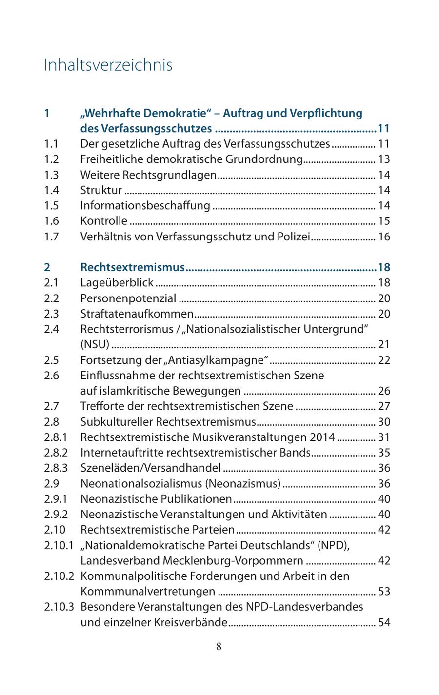 Inhaltsverzeichnis 1 "Wehrhafte Demokratie" - Auftrag und Verpflichtung des Verfassungsschutzes .......................................................11 1.1 Der gesetzliche Auftrag des Verfassungsschutzes ................. 11 1.2 Freiheitliche demokratische Grundordnung............................ 13 1.3 Weitere Rechtsgrundlagen ............................................................. 14 1.4 Struktur ................................................................................................. 14 1.5 Informationsbeschaffung ............................................................... 14 1.6 Kontrolle ............................................................................................... 15 1.7 Verhältnis von Verfassungsschutz und Polizei ......................... 16 2 Rechtsextremismus .................................................................18 2.1 Lageüberblick ..................................................................................... 18 2.2 Personenpotenzial ............................................................................ 20 2.3 Straftatenaufkommen ...................................................................... 20 2.4 Rechtsterrorismus / "Nationalsozialistischer Untergrund" (NSU) ...................................................................................................... 21 2.5 Fortsetzung der "Antiasylkampagne" ......................................... 22 2.6 Einflussnahme der rechtsextremistischen Szene auf islamkritische Bewegungen ................................................... 26 2.7 Trefforte der rechtsextremistischen Szene ............................... 27 2.8 Subkultureller Rechtsextremismus.............................................. 30 2.8.1 Rechtsextremistische Musikveranstaltungen 2014 ............... 31 2.8.2 Internetauftritte rechtsextremistischer Bands......................... 35 2.8.3 Szeneläden/Versandhandel ........................................................... 36 2.9 Neonationalsozialismus (Neonazismus) .................................... 36 2.9.1 Neonazistische Publikationen ....................................................... 40 2.9.2 Neonazistische Veranstaltungen und Aktivitäten .................. 40 2.10 Rechtsextremistische Parteien ...................................................... 42 2.10.1 "Nationaldemokratische Partei Deutschlands" (NPD), Landesverband Mecklenburg-Vorpommern ........................... 42 2.10.2 Kommunalpolitische Forderungen und Arbeit in den Kommmunalvertretungen ............................................................. 53 2.10.3 Besondere Veranstaltungen des NPD-Landesverbandes und einzelner Kreisverbände ......................................................... 54 8