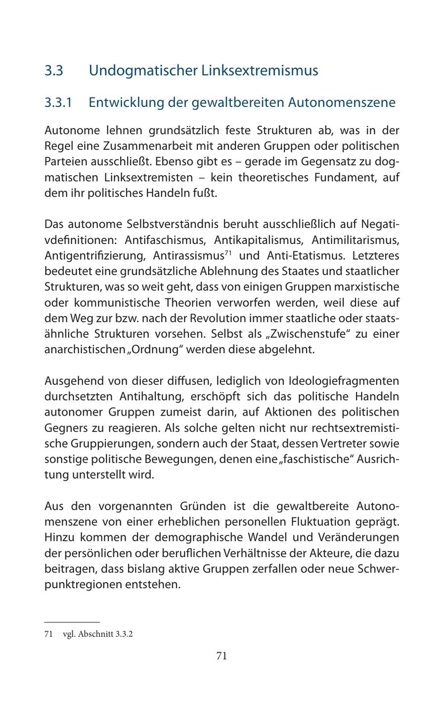 3.3 Undogmatischer Linksextremismus 3.3.1 Entwicklung der gewaltbereiten Autonomenszene Autonome lehnen grundsätzlich feste Strukturen ab, was in der Regel eine Zusammenarbeit mit anderen Gruppen oder politischen Parteien ausschließt. Ebenso gibt es - gerade im Gegensatz zu dogmatischen Linksextremisten - kein theoretisches Fundament, auf dem ihr politisches Handeln fußt. Das autonome Selbstverständnis beruht ausschließlich auf Negativdefinitionen: Antifaschismus, Antikapitalismus, Antimilitarismus, Antigentrifizierung, Antirassismus71 und Anti-Etatismus. Letzteres bedeutet eine grundsätzliche Ablehnung des Staates und staatlicher Strukturen, was so weit geht, dass von einigen Gruppen marxistische oder kommunistische Theorien verworfen werden, weil diese auf dem Weg zur bzw. nach der Revolution immer staatliche oder staatsähnliche Strukturen vorsehen. Selbst als "Zwischenstufe" zu einer anarchistischen "Ordnung" werden diese abgelehnt. Ausgehend von dieser diffusen, lediglich von Ideologiefragmenten durchsetzten Antihaltung, erschöpft sich das politische Handeln autonomer Gruppen zumeist darin, auf Aktionen des politischen Gegners zu reagieren. Als solche gelten nicht nur rechtsextremistische Gruppierungen, sondern auch der Staat, dessen Vertreter sowie sonstige politische Bewegungen, denen eine "faschistische" Ausrichtung unterstellt wird. Aus den vorgenannten Gründen ist die gewaltbereite Autonomenszene von einer erheblichen personellen Fluktuation geprägt. Hinzu kommen der demographische Wandel und Veränderungen der persönlichen oder beruflichen Verhältnisse der Akteure, die dazu beitragen, dass bislang aktive Gruppen zerfallen oder neue Schwerpunktregionen entstehen. 71 vgl. Abschnitt 3.3.2 71