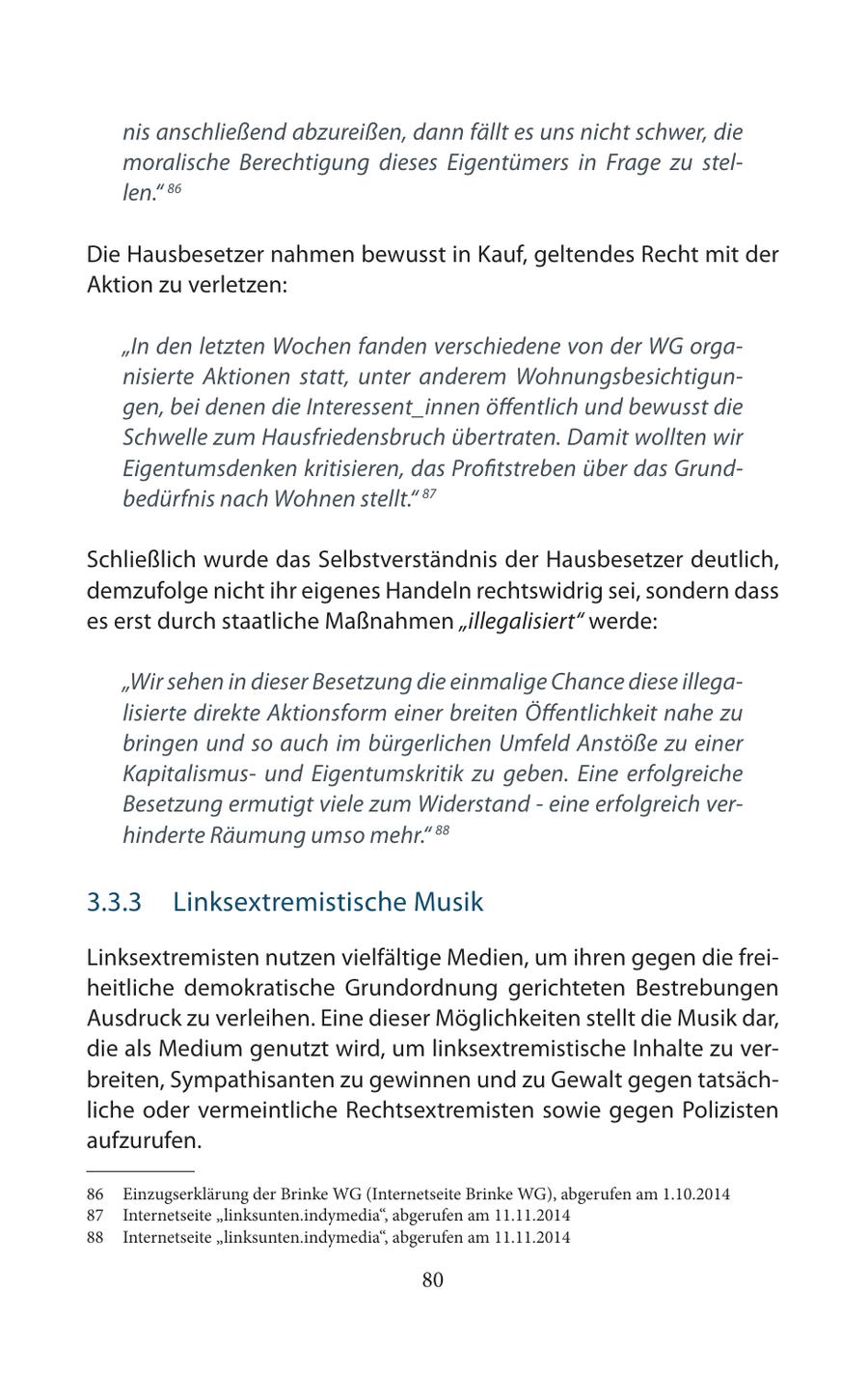 nis anschließend abzureißen, dann fällt es uns nicht schwer, die moralische Berechtigung dieses Eigentümers in Frage zu stellen." 86 Die Hausbesetzer nahmen bewusst in Kauf, geltendes Recht mit der Aktion zu verletzen: "In den letzten Wochen fanden verschiedene von der WG organisierte Aktionen statt, unter anderem Wohnungsbesichtigungen, bei denen die Interessent_innen öffentlich und bewusst die Schwelle zum Hausfriedensbruch übertraten. Damit wollten wir Eigentumsdenken kritisieren, das Profitstreben über das Grundbedürfnis nach Wohnen stellt." 87 Schließlich wurde das Selbstverständnis der Hausbesetzer deutlich, demzufolge nicht ihr eigenes Handeln rechtswidrig sei, sondern dass es erst durch staatliche Maßnahmen "illegalisiert" werde: "Wir sehen in dieser Besetzung die einmalige Chance diese illegalisierte direkte Aktionsform einer breiten Öffentlichkeit nahe zu bringen und so auch im bürgerlichen Umfeld Anstöße zu einer Kapitalismusund Eigentumskritik zu geben. Eine erfolgreiche Besetzung ermutigt viele zum Widerstand - eine erfolgreich verhinderte Räumung umso mehr." 88 3.3.3 Linksextremistische Musik Linksextremisten nutzen vielfältige Medien, um ihren gegen die freiheitliche demokratische Grundordnung gerichteten Bestrebungen Ausdruck zu verleihen. Eine dieser Möglichkeiten stellt die Musik dar, die als Medium genutzt wird, um linksextremistische Inhalte zu verbreiten, Sympathisanten zu gewinnen und zu Gewalt gegen tatsächliche oder vermeintliche Rechtsextremisten sowie gegen Polizisten aufzurufen. 86 Einzugserklärung der Brinke WG (Internetseite Brinke WG), abgerufen am 1.10.2014 87 Internetseite "linksunten.indymedia", abgerufen am 11.11.2014 88 Internetseite "linksunten.indymedia", abgerufen am 11.11.2014 80