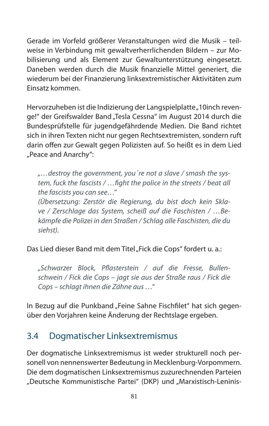 Gerade im Vorfeld größerer Veranstaltungen wird die Musik - teilweise in Verbindung mit gewaltverherrlichenden Bildern - zur Mobilisierung und als Element zur Gewaltunterstützung eingesetzt. Daneben werden durch die Musik finanzielle Mittel generiert, die wiederum bei der Finanzierung linksextremistischer Aktivitäten zum Einsatz kommen. Hervorzuheben ist die Indizierung der Langspielplatte "10inch revenge!" der Greifswalder Band "Tesla Cessna" im August 2014 durch die Bundesprüfstelle für jugendgefährdende Medien. Die Band richtet sich in ihren Texten nicht nur gegen Rechtsextremisten, sondern ruft darin offen zur Gewalt gegen Polizisten auf. So heißt es in dem Lied "Peace and Anarchy": "...destroy the government, you're not a slave / smash the system, fuck the fascists / ...fight the police in the streets / beat all the fascists you can see..." (Übersetzung: Zerstör die Regierung, du bist doch kein Sklave / Zerschlage das System, scheiß auf die Faschisten / ...Bekämpfe die Polizei in den Straßen / Schlag alle Faschisten, die du siehst). Das Lied dieser Band mit dem Titel "Fick die Cops" fordert u. a.: "Schwarzer Block, Pflasterstein / auf die Fresse, Bullenschwein / Fick die Cops - jagt sie aus der Straße raus / Fick die Cops - schlagt ihnen die Zähne aus ..." In Bezug auf die Punkband "Feine Sahne Fischfilet" hat sich gegenüber den Vorjahren keine Änderung der Rechtslage ergeben. 3.4 Dogmatischer Linksextremismus Der dogmatische Linksextremismus ist weder strukturell noch personell von nennenswerter Bedeutung in Mecklenburg-Vorpommern. Die dem dogmatischen Linksextremismus zuzurechnenden Parteien "Deutsche Kommunistische Partei" (DKP) und "Marxistisch-Leninis81
