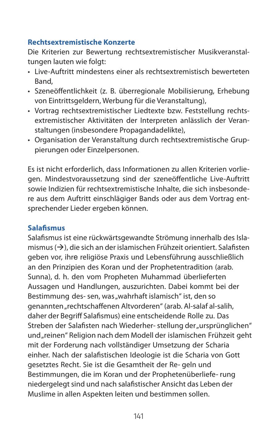 Rechtsextremistische Konzerte Die Kriterien zur Bewertung rechtsextremistischer Musikveranstaltungen lauten wie folgt: * Live-Auftritt mindestens einer als rechtsextremistisch bewerteten Band, * Szeneöffentlichkeit (z. B. überregionale Mobilisierung, Erhebung von Eintrittsgeldern, Werbung für die Veranstaltung), * Vortrag rechtsextremistischer Liedtexte bzw. Feststellung rechtsextremistischer Aktivitäten der Interpreten anlässlich der Veranstaltungen (insbesondere Propagandadelikte), * Organisation der Veranstaltung durch rechtsextremistische Gruppierungen oder Einzelpersonen. Es ist nicht erforderlich, dass Informationen zu allen Kriterien vorliegen. Mindestvoraussetzung sind der szeneöffentliche Live-Auftritt sowie Indizien für rechtsextremistische Inhalte, die sich insbesondere aus dem Auftritt einschlägiger Bands oder aus dem Vortrag entsprechender Lieder ergeben können. Salafismus Salafismus ist eine rückwärtsgewandte Strömung innerhalb des Islamismus (), die sich an der islamischen Frühzeit orientiert. Salafisten geben vor, ihre religiöse Praxis und Lebensführung ausschließlich an den Prinzipien des Koran und der Prophetentradition (arab. Sunna), d. h. den vom Propheten Muhammad überlieferten Aussagen und Handlungen, auszurichten. Dabei kommt bei der Bestimmung dessen, was "wahrhaft islamisch" ist, den so genannten"rechtschaffenen Altvorderen" (arab. Al-salaf al-salih, daher der Begriff Salafismus) eine entscheidende Rolle zu. Das Streben der Salafisten nach Wiederherstellung der "ursprünglichen" und "reinen" Religion nach dem Modell der islamischen Frühzeit geht mit der Forderung nach vollständiger Umsetzung der Scharia einher. Nach der salafistischen Ideologie ist die Scharia von Gott gesetztes Recht. Sie ist die Gesamtheit der Regeln und Bestimmungen, die im Koran und der Prophetenüberlieferung niedergelegt sind und nach salafistischer Ansicht das Leben der Muslime in allen Aspekten leiten und bestimmen sollen. 141