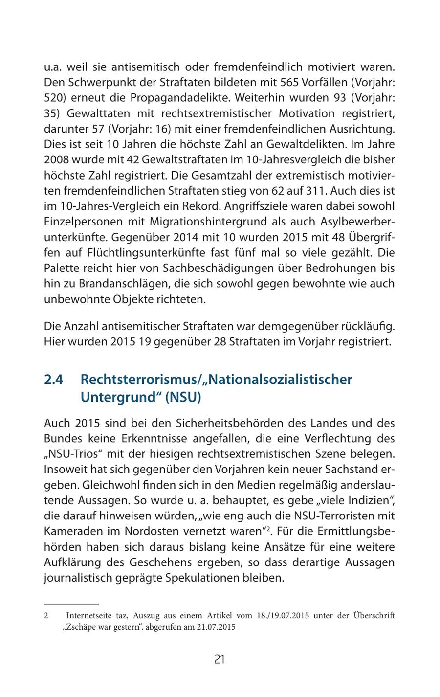 u.a. weil sie antisemitisch oder fremdenfeindlich motiviert waren. Den Schwerpunkt der Straftaten bildeten mit 565 Vorfällen (Vorjahr: 520) erneut die Propagandadelikte. Weiterhin wurden 93 (Vorjahr: 35) Gewalttaten mit rechtsextremistischer Motivation registriert, darunter 57 (Vorjahr: 16) mit einer fremdenfeindlichen Ausrichtung. Dies ist seit 10 Jahren die höchste Zahl an Gewaltdelikten. Im Jahre 2008 wurde mit 42 Gewaltstraftaten im 10-Jahresvergleich die bisher höchste Zahl registriert. Die Gesamtzahl der extremistisch motivierten fremdenfeindlichen Straftaten stieg von 62 auf 311. Auch dies ist im 10-Jahres-Vergleich ein Rekord. Angriffsziele waren dabei sowohl Einzelpersonen mit Migrationshintergrund als auch Asylbewerberunterkünfte. Gegenüber 2014 mit 10 wurden 2015 mit 48 Übergriffen auf Flüchtlingsunterkünfte fast fünf mal so viele gezählt. Die Palette reicht hier von Sachbeschädigungen über Bedrohungen bis hin zu Brandanschlägen, die sich sowohl gegen bewohnte wie auch unbewohnte Objekte richteten. Die Anzahl antisemitischer Straftaten war demgegenüber rückläufig. Hier wurden 2015 19 gegenüber 28 Straftaten im Vorjahr registriert. 2.4 Rechtsterrorismus/"Nationalsozialistischer Untergrund" (NSU) Auch 2015 sind bei den Sicherheitsbehörden des Landes und des Bundes keine Erkenntnisse angefallen, die eine Verflechtung des "NSU-Trios" mit der hiesigen rechtsextremistischen Szene belegen. Insoweit hat sich gegenüber den Vorjahren kein neuer Sachstand ergeben. Gleichwohl finden sich in den Medien regelmäßig anderslautende Aussagen. So wurde u. a. behauptet, es gebe "viele Indizien", die darauf hinweisen würden, "wie eng auch die NSU-Terroristen mit Kameraden im Nordosten vernetzt waren"2. Für die Ermittlungsbehörden haben sich daraus bislang keine Ansätze für eine weitere Aufklärung des Geschehens ergeben, so dass derartige Aussagen journalistisch geprägte Spekulationen bleiben. 2 Internetseite taz, Auszug aus einem Artikel vom 18./19.07.2015 unter der Überschrift "Zschäpe war gestern", abgerufen am 21.07.2015 21