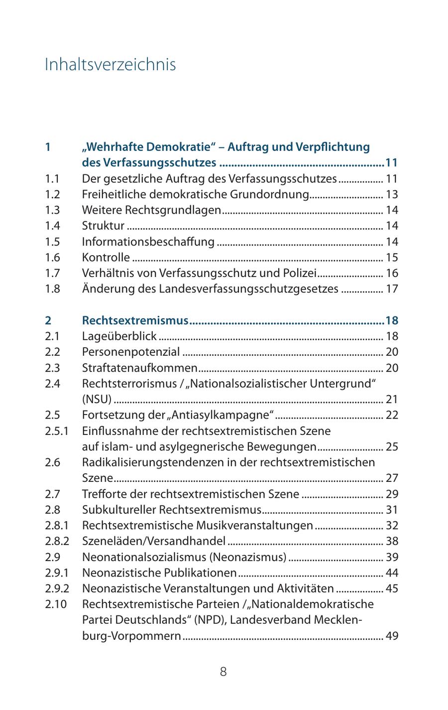 Inhaltsverzeichnis 1 "Wehrhafte Demokratie" - Auftrag und Verpflichtung des Verfassungsschutzes .......................................................11 1.1 Der gesetzliche Auftrag des Verfassungsschutzes ................. 11 1.2 Freiheitliche demokratische Grundordnung............................ 13 1.3 Weitere Rechtsgrundlagen ............................................................. 14 1.4 Struktur ................................................................................................. 14 1.5 Informationsbeschaffung ............................................................... 14 1.6 Kontrolle ............................................................................................... 15 1.7 Verhältnis von Verfassungsschutz und Polizei ......................... 16 1.8 Änderung des Landesverfassungsschutzgesetzes ................ 17 2 Rechtsextremismus .................................................................18 2.1 Lageüberblick ..................................................................................... 18 2.2 Personenpotenzial ............................................................................ 20 2.3 Straftatenaufkommen ...................................................................... 20 2.4 Rechtsterrorismus / "Nationalsozialistischer Untergrund" (NSU) ...................................................................................................... 21 2.5 Fortsetzung der "Antiasylkampagne" ......................................... 22 2.5.1 Einflussnahme der rechtsextremistischen Szene auf islamund asylgegnerische Bewegungen ......................... 25 2.6 Radikalisierungstendenzen in der rechtsextremistischen Szene ...................................................................................................... 27 2.7 Trefforte der rechtsextremistischen Szene ............................... 29 2.8 Subkultureller Rechtsextremismus.............................................. 31 2.8.1 Rechtsextremistische Musikveranstaltungen .......................... 32 2.8.2 Szeneläden/Versandhandel ........................................................... 38 2.9 Neonationalsozialismus (Neonazismus) .................................... 39 2.9.1 Neonazistische Publikationen ....................................................... 44 2.9.2 Neonazistische Veranstaltungen und Aktivitäten .................. 45 2.10 Rechtsextremistische Parteien /"Nationaldemokratische Partei Deutschlands" (NPD), Landesverband Mecklenburg-Vorpommern ............................................................................ 49 8