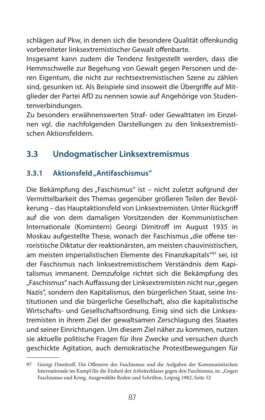 schlägen auf Pkw, in denen sich die besondere Qualität offenkundig vorbereiteter linksextremistischer Gewalt offenbarte. Insgesamt kann zudem die Tendenz festgestellt werden, dass die Hemmschwelle zur Begehung von Gewalt gegen Personen und deren Eigentum, die nicht zur rechtsextremistischen Szene zu zählen sind, gesunken ist. Als Beispiele sind insoweit die Übergriffe auf Mitglieder der Partei AfD zu nennen sowie auf Angehörige von Studentenverbindungen. Zu besonders erwähnenswerten Strafoder Gewalttaten im Einzelnen vgl. die nachfolgenden Darstellungen zu den linksextremistischen Aktionsfeldern. 3.3 Undogmatischer Linksextremismus 3.3.1 Aktionsfeld "Antifaschismus" Die Bekämpfung des "Faschismus" ist - nicht zuletzt aufgrund der Vermittelbarkeit des Themas gegenüber größeren Teilen der Bevölkerung - das Hauptaktionsfeld von Linksextremisten. Unter Rückgriff auf die von dem damaligen Vorsitzenden der Kommunistischen Internationale (Komintern) Georgi Dimitroff im August 1935 in Moskau aufgestellte These, wonach der Faschismus "die offene terroristische Diktatur der reaktionärsten, am meisten chauvinistischen, am meisten imperialistischen Elemente des Finanzkapitals"97 sei, ist der Faschismus nach linksextremistischem Verständnis dem Kapitalismus immanent. Demzufolge richtet sich die Bekämpfung des "Faschismus" nach Auffassung der Linksextremisten nicht nur "gegen Nazis", sondern den Kapitalismus, den bürgerlichen Staat, seine Institutionen und die bürgerliche Gesellschaft, also die kapitalistische Wirtschaftsund Gesellschaftsordnung. Einig sind sich die Linksextremisten in ihrem Ziel der gewaltsamen Zerschlagung des Staates und seiner Einrichtungen. Um diesem Ziel näher zu kommen, nutzen sie aktuelle politische Fragen für ihre Zwecke und versuchen durch geschickte Agitation, auch demokratische Protestbewegungen für 97 Georgi Dimitroff, Die Offensive des Faschismus und die Aufgaben der Kommunistischen Internationale im Kampf für die Einheit der Arbeiterklasse gegen den Faschismus, in: "Gegen Faschismus und Krieg. Ausgewählte Reden und Schriften, Leipzig 1982, Seite 52 87