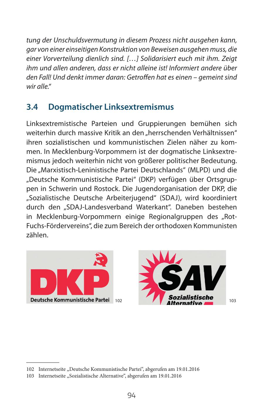 tung der Unschuldsvermutung in diesem Prozess nicht ausgehen kann, gar von einer einseitigen Konstruktion von Beweisen ausgehen muss, die einer Vorverteilung dienlich sind. [...] Solidarisiert euch mit ihm. Zeigt ihm und allen anderen, dass er nicht alleine ist! Informiert andere über den Fall! Und denkt immer daran: Getroffen hat es einen - gemeint sind wir alle." 3.4 Dogmatischer Linksextremismus Linksextremistische Parteien und Gruppierungen bemühen sich weiterhin durch massive Kritik an den "herrschenden Verhältnissen" ihren sozialistischen und kommunistischen Zielen näher zu kommen. In Mecklenburg-Vorpommern ist der dogmatische Linksextremismus jedoch weiterhin nicht von größerer politischer Bedeutung. Die "Marxistisch-Leninistische Partei Deutschlands" (MLPD) und die "Deutsche Kommunistische Partei" (DKP) verfügen über Ortsgruppen in Schwerin und Rostock. Die Jugendorganisation der DKP, die "Sozialistische Deutsche Arbeiterjugend" (SDAJ), wird koordiniert durch den "SDAJ-Landesverband Waterkant". Daneben bestehen in Mecklenburg-Vorpommern einige Regionalgruppen des "RotFuchs-Fördervereins", die zum Bereich der orthodoxen Kommunisten zählen. 102 103 102 Internetseite "Deutsche Kommunistische Partei", abgerufen am 19.01.2016 103 Internetseite "Sozialistische Alternative", abgerufen am 19.01.2016 94