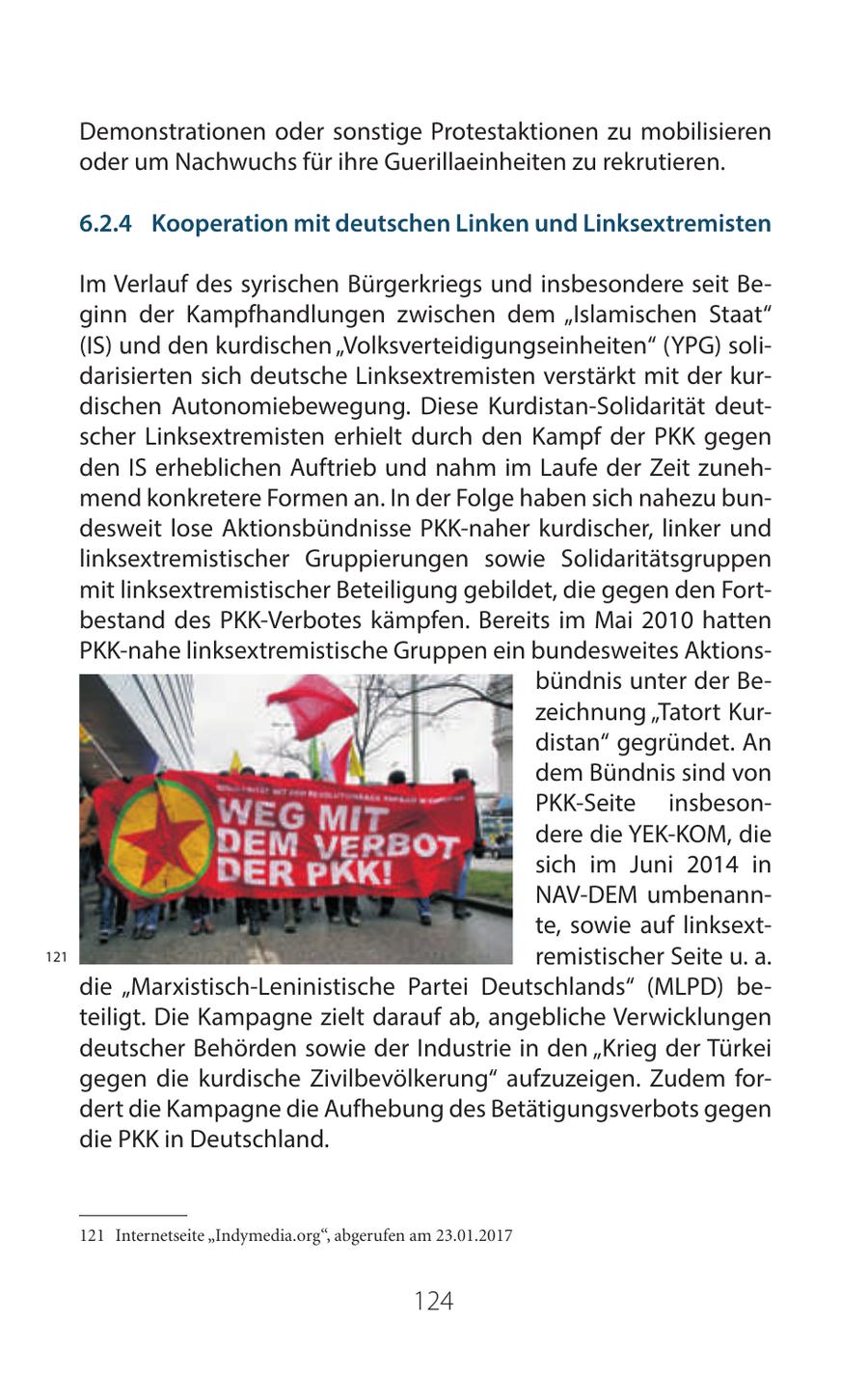 Demonstrationen oder sonstige Protestaktionen zu mobilisieren oder um Nachwuchs für ihre Guerillaeinheiten zu rekrutieren. 6 2 4 Kooperation mit deutschen Linken und Linksextremisten Im Verlauf des syrischen Bürgerkriegs und insbesondere seit Beginn der Kampfhandlungen zwischen dem "Islamischen Staat" (IS) und den kurdischen "Volksverteidigungseinheiten" (YPG) solidarisierten sich deutsche Linksextremisten verstärkt mit der kurdischen Autonomiebewegung. Diese Kurdistan-Solidarität deutscher Linksextremisten erhielt durch den Kampf der PKK gegen den IS erheblichen Auftrieb und nahm im Laufe der Zeit zunehmend konkretere Formen an. In der Folge haben sich nahezu bundesweit lose Aktionsbündnisse PKK-naher kurdischer, linker und linksextremistischer Gruppierungen sowie Solidaritätsgruppen mit linksextremistischer Beteiligung gebildet, die gegen den Fortbestand des PKK-Verbotes kämpfen. Bereits im Mai 2010 hatten PKK-nahe linksextremistische Gruppen ein bundesweites Aktionsbündnis unter der Bezeichnung "Tatort Kurdistan" gegründet. An dem Bündnis sind von PKK-Seite insbesondere die YEK-KOM, die sich im Juni 2014 in NAV-DEM umbenannte, sowie auf linksext121 remistischer Seite u. a. die "Marxistisch-Leninistische Partei Deutschlands" (MLPD) beteiligt. Die Kampagne zielt darauf ab, angebliche Verwicklungen deutscher Behörden sowie der Industrie in den "Krieg der Türkei gegen die kurdische Zivilbevölkerung" aufzuzeigen. Zudem fordert die Kampagne die Aufhebung des Betätigungsverbots gegen die PKK in Deutschland. 121 Internetseite "Indymedia.org", abgerufen am 23.01.2017 124