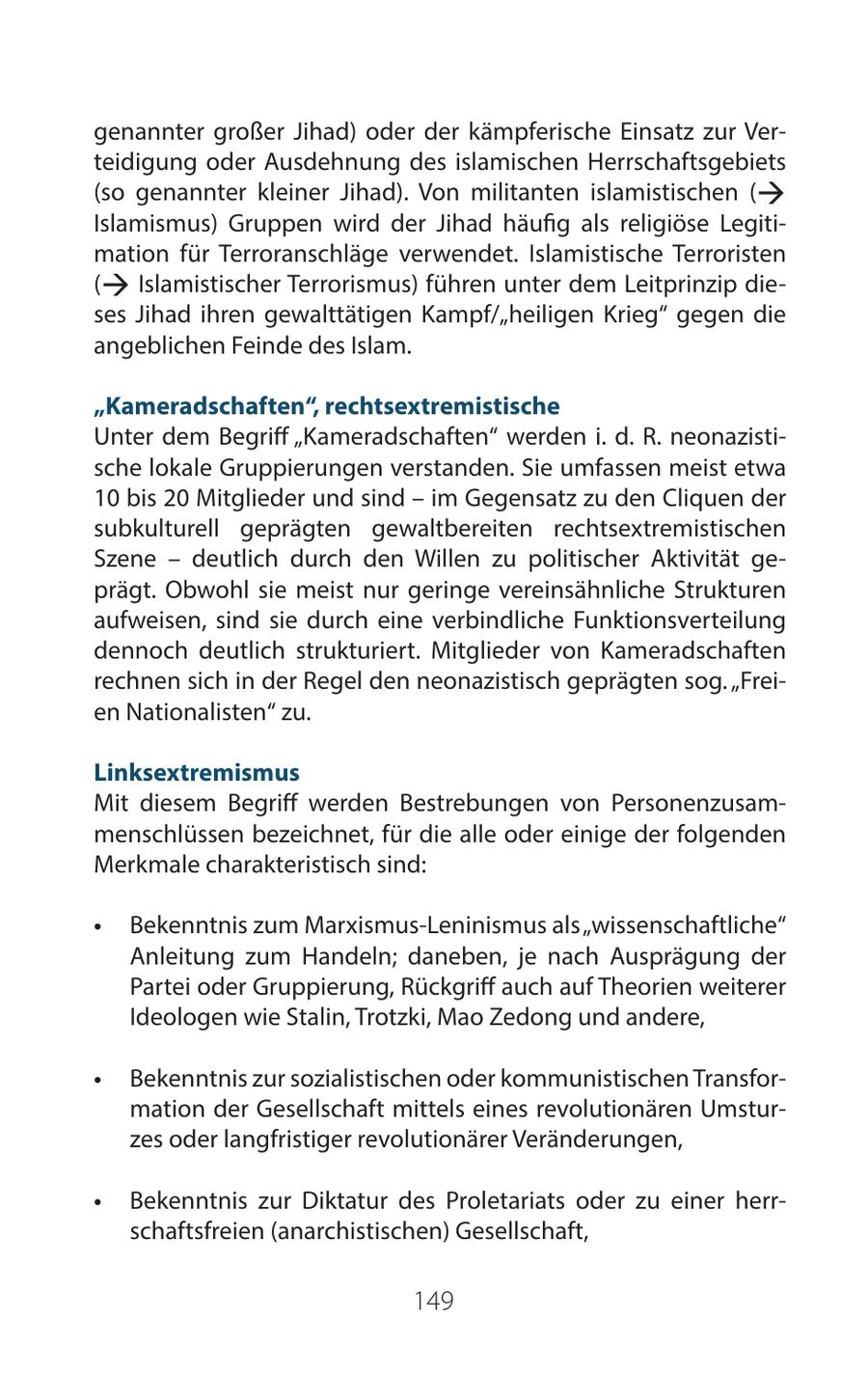 genannter großer Jihad) oder der kämpferische Einsatz zur Verteidigung oder Ausdehnung des islamischen Herrschaftsgebiets (so genannter kleiner Jihad). Von militanten islamistischen ( ß Islamismus) Gruppen wird der Jihad häufig als religiöse Legitimation für Terroranschläge verwendet. Islamistische Terroristen ß ( Islamistischer Terrorismus) führen unter dem Leitprinzip dieses Jihad ihren gewalttätigen Kampf/"heiligen Krieg" gegen die angeblichen Feinde des Islam. "Kameradschaften", rechtsextremistische Unter dem Begriff "Kameradschaften" werden i. d. R. neonazistische lokale Gruppierungen verstanden. Sie umfassen meist etwa 10 bis 20 Mitglieder und sind - im Gegensatz zu den Cliquen der subkulturell geprägten gewaltbereiten rechtsextremistischen Szene - deutlich durch den Willen zu politischer Aktivität geprägt. Obwohl sie meist nur geringe vereinsähnliche Strukturen aufweisen, sind sie durch eine verbindliche Funktionsverteilung dennoch deutlich strukturiert. Mitglieder von Kameradschaften rechnen sich in der Regel den neonazistisch geprägten sog. "Freien Nationalisten" zu. Linksextremismus Mit diesem Begriff werden Bestrebungen von Personenzusammenschlüssen bezeichnet, für die alle oder einige der folgenden Merkmale charakteristisch sind: * Bekenntnis zum Marxismus-Leninismus als "wissenschaftliche" Anleitung zum Handeln; daneben, je nach Ausprägung der Partei oder Gruppierung, Rückgriff auch auf Theorien weiterer Ideologen wie Stalin, Trotzki, Mao Zedong und andere, * Bekenntnis zur sozialistischen oder kommunistischen Transformation der Gesellschaft mittels eines revolutionären Umsturzes oder langfristiger revolutionärer Veränderungen, * Bekenntnis zur Diktatur des Proletariats oder zu einer herrschaftsfreien (anarchistischen) Gesellschaft, 149