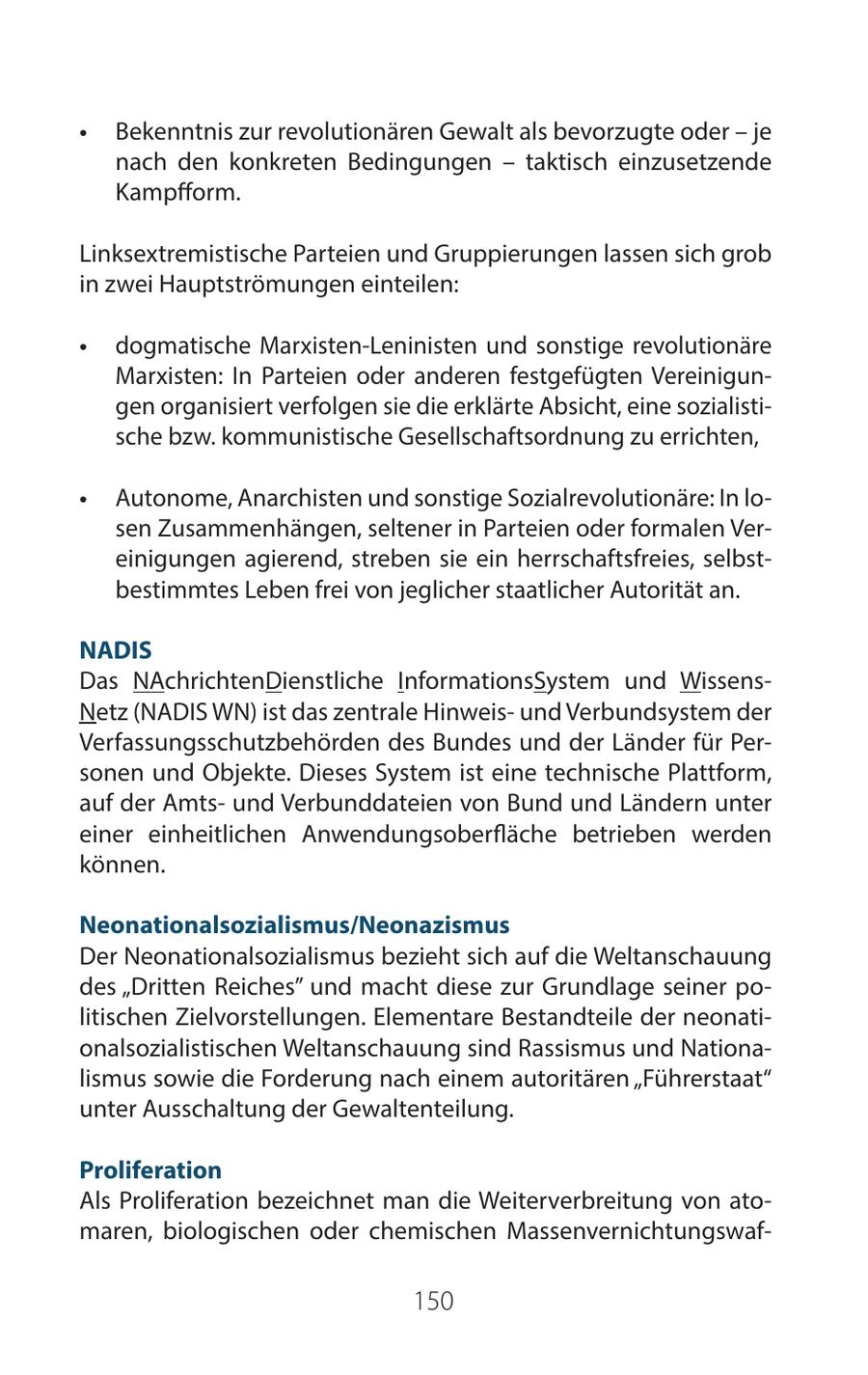 * Bekenntnis zur revolutionären Gewalt als bevorzugte oder - je nach den konkreten Bedingungen - taktisch einzusetzende Kampfform. Linksextremistische Parteien und Gruppierungen lassen sich grob in zwei Hauptströmungen einteilen: * dogmatische Marxisten-Leninisten und sonstige revolutionäre Marxisten: In Parteien oder anderen festgefügten Vereinigungen organisiert verfolgen sie die erklärte Absicht, eine sozialistische bzw. kommunistische Gesellschaftsordnung zu errichten, * Autonome, Anarchisten und sonstige Sozialrevolutionäre: In losen Zusammenhängen, seltener in Parteien oder formalen Vereinigungen agierend, streben sie ein herrschaftsfreies, selbstbestimmtes Leben frei von jeglicher staatlicher Autorität an. NADIS Das NAchrichtenDienstliche InformationsSystem und WissensNetz (NADIS WN) ist das zentrale Hinweisund Verbundsystem der Verfassungsschutzbehörden des Bundes und der Länder für Personen und Objekte. Dieses System ist eine technische Plattform, auf der Amtsund Verbunddateien von Bund und Ländern unter einer einheitlichen Anwendungsoberfläche betrieben werden können. Neonationalsozialismus/Neonazismus Der Neonationalsozialismus bezieht sich auf die Weltanschauung des "Dritten Reiches" und macht diese zur Grundlage seiner politischen Zielvorstellungen. Elementare Bestandteile der neonationalsozialistischen Weltanschauung sind Rassismus und Nationalismus sowie die Forderung nach einem autoritären "Führerstaat" unter Ausschaltung der Gewaltenteilung. Proliferation Als Proliferation bezeichnet man die Weiterverbreitung von atomaren, biologischen oder chemischen Massenvernichtungswaf150