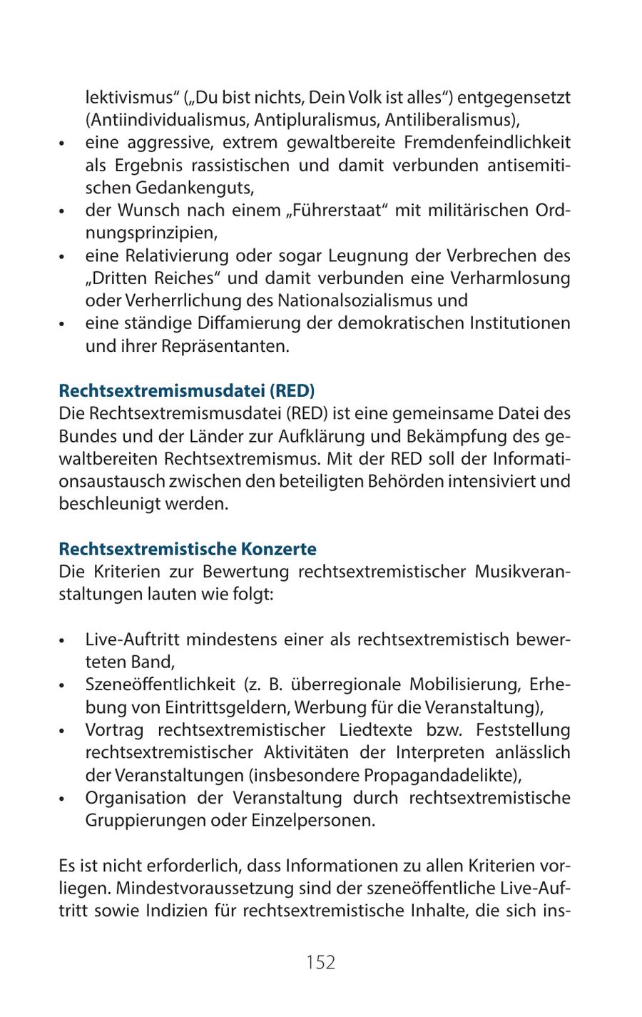 lektivismus" ("Du bist nichts, Dein Volk ist alles") entgegensetzt (Antiindividualismus, Antipluralismus, Antiliberalismus), * eine aggressive, extrem gewaltbereite Fremdenfeindlichkeit als Ergebnis rassistischen und damit verbunden antisemitischen Gedankenguts, * der Wunsch nach einem "Führerstaat" mit militärischen Ordnungsprinzipien, * eine Relativierung oder sogar Leugnung der Verbrechen des "Dritten Reiches" und damit verbunden eine Verharmlosung oder Verherrlichung des Nationalsozialismus und * eine ständige Diffamierung der demokratischen Institutionen und ihrer Repräsentanten. Rechtsextremismusdatei (RED) Die Rechtsextremismusdatei (RED) ist eine gemeinsame Datei des Bundes und der Länder zur Aufklärung und Bekämpfung des gewaltbereiten Rechtsextremismus. Mit der RED soll der Informationsaustausch zwischen den beteiligten Behörden intensiviert und beschleunigt werden. Rechtsextremistische Konzerte Die Kriterien zur Bewertung rechtsextremistischer Musikveranstaltungen lauten wie folgt: * Live-Auftritt mindestens einer als rechtsextremistisch bewerteten Band, * Szeneöffentlichkeit (z. B. überregionale Mobilisierung, Erhebung von Eintrittsgeldern, Werbung für die Veranstaltung), * Vortrag rechtsextremistischer Liedtexte bzw. Feststellung rechtsextremistischer Aktivitäten der Interpreten anlässlich der Veranstaltungen (insbesondere Propagandadelikte), * Organisation der Veranstaltung durch rechtsextremistische Gruppierungen oder Einzelpersonen. Es ist nicht erforderlich, dass Informationen zu allen Kriterien vorliegen. Mindestvoraussetzung sind der szeneöffentliche Live-Auftritt sowie Indizien für rechtsextremistische Inhalte, die sich ins152