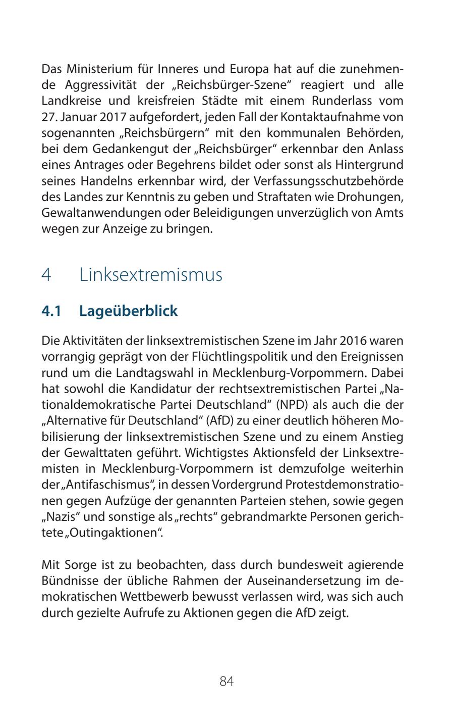 Das Ministerium für Inneres und Europa hat auf die zunehmende Aggressivität der "Reichsbürger-Szene" reagiert und alle Landkreise und kreisfreien Städte mit einem Runderlass vom 27. Januar 2017 aufgefordert, jeden Fall der Kontaktaufnahme von sogenannten "Reichsbürgern" mit den kommunalen Behörden, bei dem Gedankengut der "Reichsbürger" erkennbar den Anlass eines Antrages oder Begehrens bildet oder sonst als Hintergrund seines Handelns erkennbar wird, der Verfassungsschutzbehörde des Landes zur Kenntnis zu geben und Straftaten wie Drohungen, Gewaltanwendungen oder Beleidigungen unverzüglich von Amts wegen zur Anzeige zu bringen. 4 Linksextremismus 41 Lageüberblick Die Aktivitäten der linksextremistischen Szene im Jahr 2016 waren vorrangig geprägt von der Flüchtlingspolitik und den Ereignissen rund um die Landtagswahl in Mecklenburg-Vorpommern. Dabei hat sowohl die Kandidatur der rechtsextremistischen Partei "Nationaldemokratische Partei Deutschland" (NPD) als auch die der "Alternative für Deutschland" (AfD) zu einer deutlich höheren Mobilisierung der linksextremistischen Szene und zu einem Anstieg der Gewalttaten geführt. Wichtigstes Aktionsfeld der Linksextremisten in Mecklenburg-Vorpommern ist demzufolge weiterhin der "Antifaschismus", in dessen Vordergrund Protestdemonstrationen gegen Aufzüge der genannten Parteien stehen, sowie gegen "Nazis" und sonstige als "rechts" gebrandmarkte Personen gerichtete "Outingaktionen". Mit Sorge ist zu beobachten, dass durch bundesweit agierende Bündnisse der übliche Rahmen der Auseinandersetzung im demokratischen Wettbewerb bewusst verlassen wird, was sich auch durch gezielte Aufrufe zu Aktionen gegen die AfD zeigt. 84