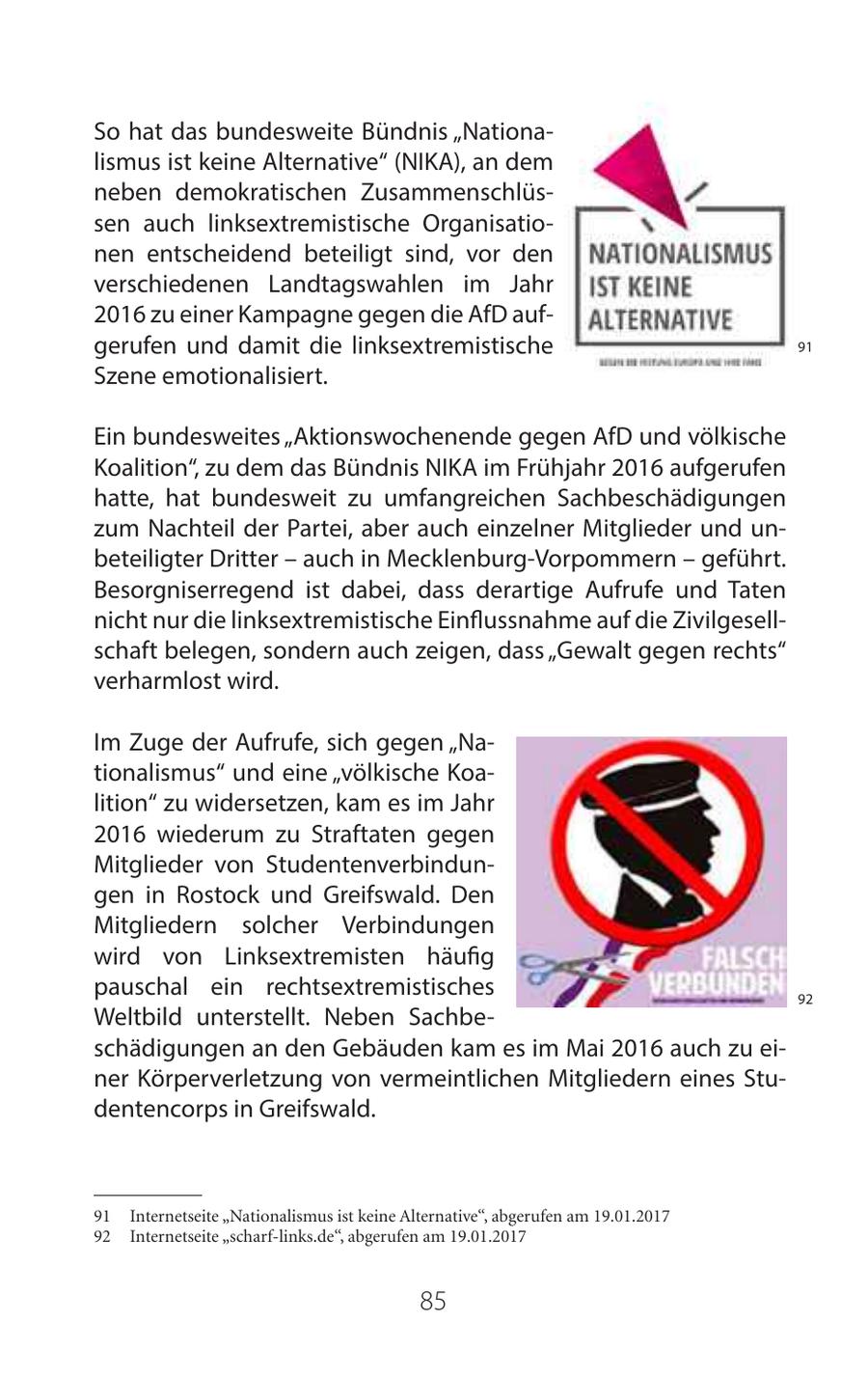 So hat das bundesweite Bündnis "Nationalismus ist keine Alternative" (NIKA), an dem neben demokratischen Zusammenschlüssen auch linksextremistische Organisationen entscheidend beteiligt sind, vor den verschiedenen Landtagswahlen im Jahr 2016 zu einer Kampagne gegen die AfD aufgerufen und damit die linksextremistische 91 Szene emotionalisiert. Ein bundesweites "Aktionswochenende gegen AfD und völkische Koalition", zu dem das Bündnis NIKA im Frühjahr 2016 aufgerufen hatte, hat bundesweit zu umfangreichen Sachbeschädigungen zum Nachteil der Partei, aber auch einzelner Mitglieder und unbeteiligter Dritter - auch in Mecklenburg-Vorpommern - geführt. Besorgniserregend ist dabei, dass derartige Aufrufe und Taten nicht nur die linksextremistische Einflussnahme auf die Zivilgesellschaft belegen, sondern auch zeigen, dass "Gewalt gegen rechts" verharmlost wird. Im Zuge der Aufrufe, sich gegen "Nationalismus" und eine "völkische Koalition" zu widersetzen, kam es im Jahr 2016 wiederum zu Straftaten gegen Mitglieder von Studentenverbindungen in Rostock und Greifswald. Den Mitgliedern solcher Verbindungen wird von Linksextremisten häufig pauschal ein rechtsextremistisches 92 Weltbild unterstellt. Neben Sachbeschädigungen an den Gebäuden kam es im Mai 2016 auch zu einer Körperverletzung von vermeintlichen Mitgliedern eines Studentencorps in Greifswald. 91 Internetseite "Nationalismus ist keine Alternative", abgerufen am 19.01.2017 92 Internetseite "scharf-links.de", abgerufen am 19.01.2017 85