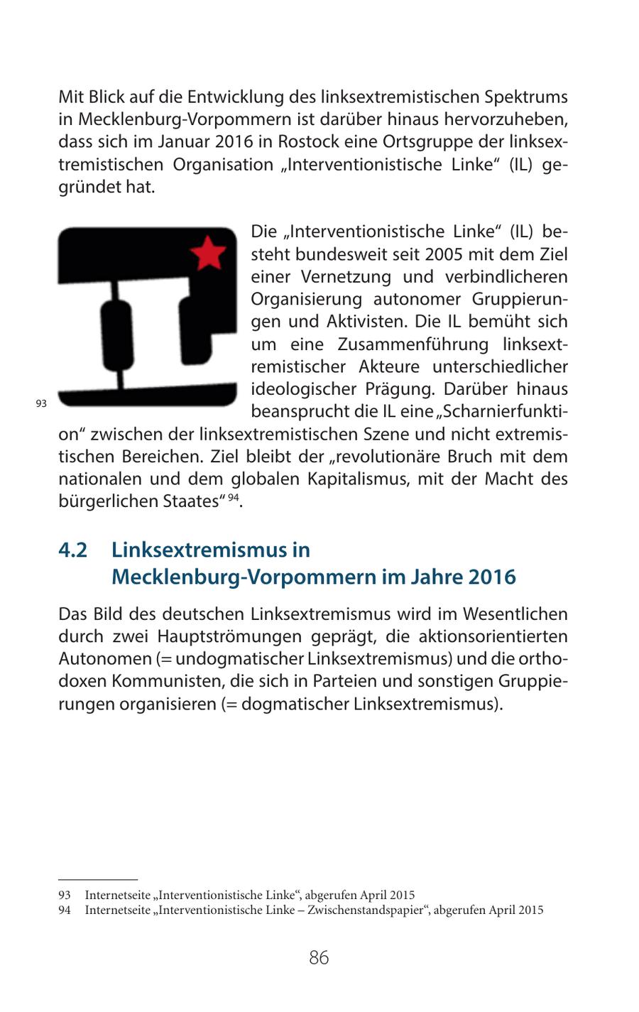 Mit Blick auf die Entwicklung des linksextremistischen Spektrums in Mecklenburg-Vorpommern ist darüber hinaus hervorzuheben, dass sich im Januar 2016 in Rostock eine Ortsgruppe der linksextremistischen Organisation "Interventionistische Linke" (IL) gegründet hat. Die "Interventionistische Linke" (IL) besteht bundesweit seit 2005 mit dem Ziel einer Vernetzung und verbindlicheren Organisierung autonomer Gruppierungen und Aktivisten. Die IL bemüht sich um eine Zusammenführung linksextremistischer Akteure unterschiedlicher ideologischer Prägung. Darüber hinaus 93 beansprucht die IL eine "Scharnierfunktion" zwischen der linksextremistischen Szene und nicht extremistischen Bereichen. Ziel bleibt der "revolutionäre Bruch mit dem nationalen und dem globalen Kapitalismus, mit der Macht des bürgerlichen Staates" 94. 42 Linksextremismus in Mecklenburg-Vorpommern im Jahre 2016 Das Bild des deutschen Linksextremismus wird im Wesentlichen durch zwei Hauptströmungen geprägt, die aktionsorientierten Autonomen (= undogmatischer Linksextremismus) und die orthodoxen Kommunisten, die sich in Parteien und sonstigen Gruppierungen organisieren (= dogmatischer Linksextremismus). 93 Internetseite "Interventionistische Linke", abgerufen April 2015 94 Internetseite "Interventionistische Linke - Zwischenstandspapier", abgerufen April 2015 86