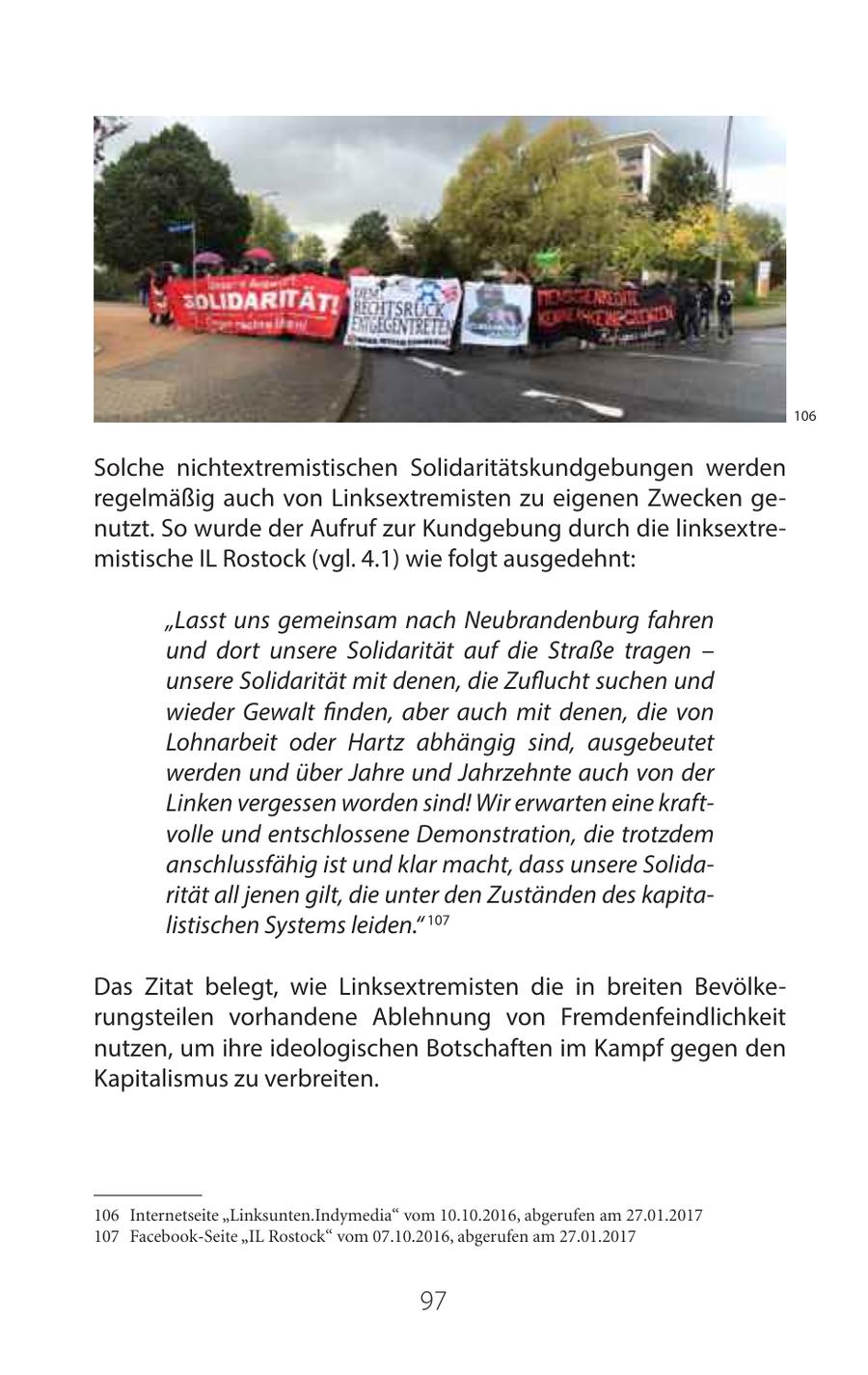 106 Solche nichtextremistischen Solidaritätskundgebungen werden regelmäßig auch von Linksextremisten zu eigenen Zwecken genutzt. So wurde der Aufruf zur Kundgebung durch die linksextremistische IL Rostock (vgl. 4.1) wie folgt ausgedehnt: "Lasst uns gemeinsam nach Neubrandenburg fahren und dort unsere Solidarität auf die Straße tragen - unsere Solidarität mit denen, die Zuflucht suchen und wieder Gewalt finden, aber auch mit denen, die von Lohnarbeit oder Hartz abhängig sind, ausgebeutet werden und über Jahre und Jahrzehnte auch von der Linken vergessen worden sind! Wir erwarten eine kraftvolle und entschlossene Demonstration, die trotzdem anschlussfähig ist und klar macht, dass unsere Solidarität all jenen gilt, die unter den Zuständen des kapitalistischen Systems leiden." 107 Das Zitat belegt, wie Linksextremisten die in breiten Bevölkerungsteilen vorhandene Ablehnung von Fremdenfeindlichkeit nutzen, um ihre ideologischen Botschaften im Kampf gegen den Kapitalismus zu verbreiten. 106 Internetseite "Linksunten.Indymedia" vom 10.10.2016, abgerufen am 27.01.2017 107 Facebook-Seite "IL Rostock" vom 07.10.2016, abgerufen am 27.01.2017 97