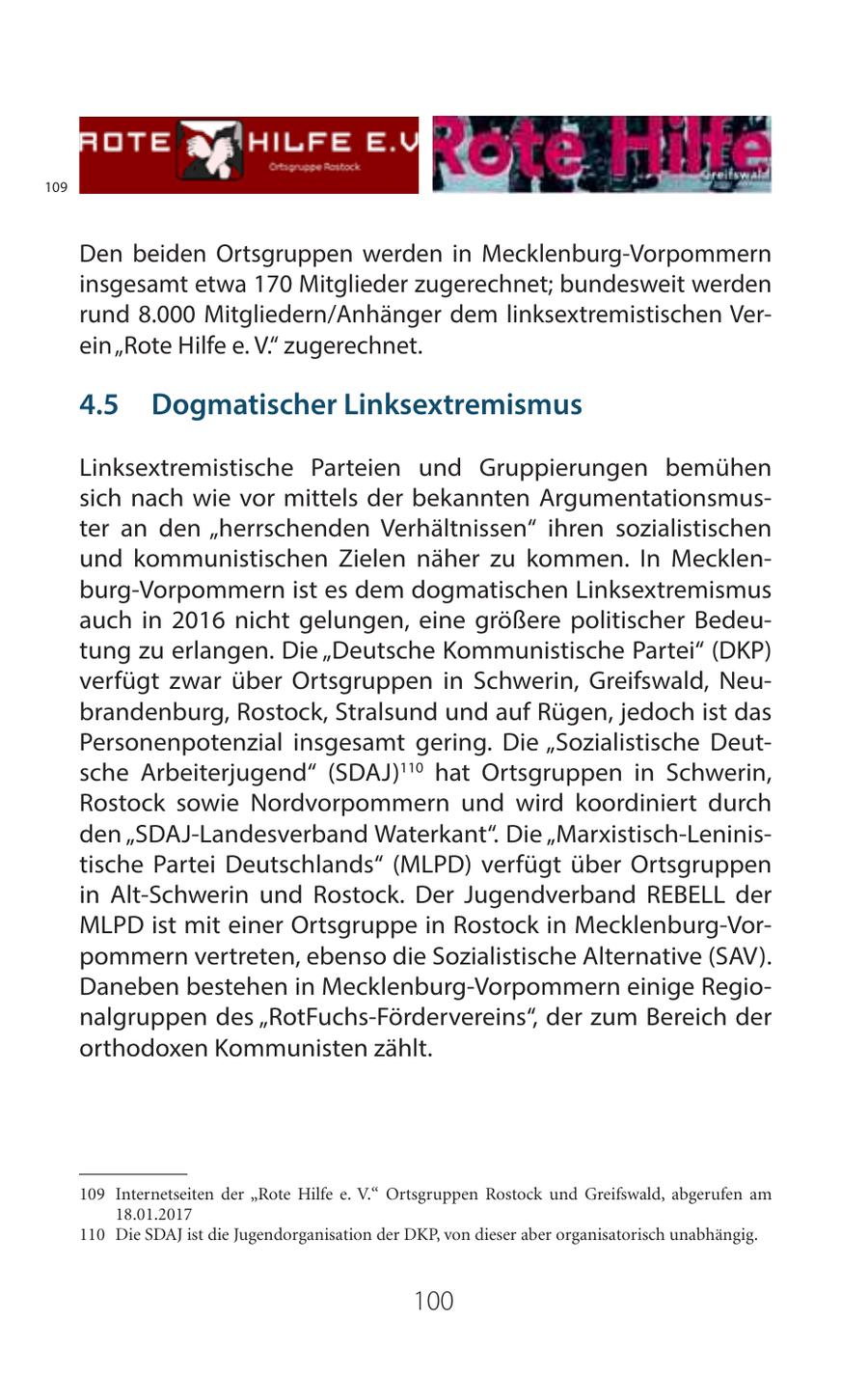 109 Den beiden Ortsgruppen werden in Mecklenburg-Vorpommern insgesamt etwa 170 Mitglieder zugerechnet; bundesweit werden rund 8.000 Mitgliedern/Anhänger dem linksextremistischen Verein "Rote Hilfe e. V." zugerechnet. 45 Dogmatischer Linksextremismus Linksextremistische Parteien und Gruppierungen bemühen sich nach wie vor mittels der bekannten Argumentationsmuster an den "herrschenden Verhältnissen" ihren sozialistischen und kommunistischen Zielen näher zu kommen. In Mecklenburg-Vorpommern ist es dem dogmatischen Linksextremismus auch in 2016 nicht gelungen, eine größere politischer Bedeutung zu erlangen. Die "Deutsche Kommunistische Partei" (DKP) verfügt zwar über Ortsgruppen in Schwerin, Greifswald, Neubrandenburg, Rostock, Stralsund und auf Rügen, jedoch ist das Personenpotenzial insgesamt gering. Die "Sozialistische Deutsche Arbeiterjugend" (SDAJ)110 hat Ortsgruppen in Schwerin, Rostock sowie Nordvorpommern und wird koordiniert durch den "SDAJ-Landesverband Waterkant". Die "Marxistisch-Leninistische Partei Deutschlands" (MLPD) verfügt über Ortsgruppen in Alt-Schwerin und Rostock. Der Jugendverband REBELL der MLPD ist mit einer Ortsgruppe in Rostock in Mecklenburg-Vorpommern vertreten, ebenso die Sozialistische Alternative (SAV). Daneben bestehen in Mecklenburg-Vorpommern einige Regionalgruppen des "RotFuchs-Fördervereins", der zum Bereich der orthodoxen Kommunisten zählt. 109 Internetseiten der "Rote Hilfe e. V." Ortsgruppen Rostock und Greifswald, abgerufen am 18.01.2017 110 Die SDAJ ist die Jugendorganisation der DKP, von dieser aber organisatorisch unabhängig. 100
