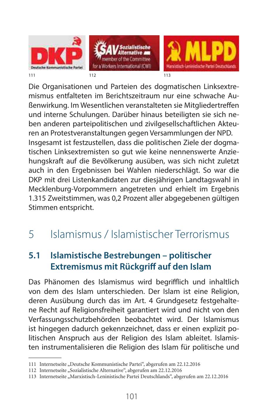 111 112 113 Die Organisationen und Parteien des dogmatischen Linksextremismus entfalteten im Berichtszeitraum nur eine schwache Außenwirkung. Im Wesentlichen veranstalteten sie Mitgliedertreffen und interne Schulungen. Darüber hinaus beteiligten sie sich neben anderen parteipolitischen und zivilgesellschaftlichen Akteuren an Protestveranstaltungen gegen Versammlungen der NPD. Insgesamt ist festzustellen, dass die politischen Ziele der dogmatischen Linksextremisten so gut wie keine nennenswerte Anziehungskraft auf die Bevölkerung ausüben, was sich nicht zuletzt auch in den Ergebnissen bei Wahlen niederschlägt. So war die DKP mit drei Listenkandidaten zur diesjährigen Landtagswahl in Mecklenburg-Vorpommern angetreten und erhielt im Ergebnis 1.315 Zweitstimmen, was 0,2 Prozent aller abgegebenen gültigen Stimmen entspricht. 5 Islamismus / Islamistischer Terrorismus 51 Islamistische Bestrebungen - politischer Extremismus mit Rückgriff auf den Islam Das Phänomen des Islamismus wird begrifflich und inhaltlich von dem des Islam unterschieden. Der Islam ist eine Religion, deren Ausübung durch das im Art. 4 Grundgesetz festgehaltene Recht auf Religionsfreiheit garantiert wird und nicht von den Verfassungsschutzbehörden beobachtet wird. Der Islamismus ist hingegen dadurch gekennzeichnet, dass er einen explizit politischen Anspruch aus der Religion des Islam ableitet. Islamisten instrumentalisieren die Religion des Islam für politische und 111 Internetseite "Deutsche Kommunistische Partei", abgerufen am 22.12.2016 112 Internetseite "Sozialistische Alternative", abgerufen am 22.12.2016 113 Internetseite "Marxistisch-Leninistische Partei Deutschlands", abgerufen am 22.12.2016 101