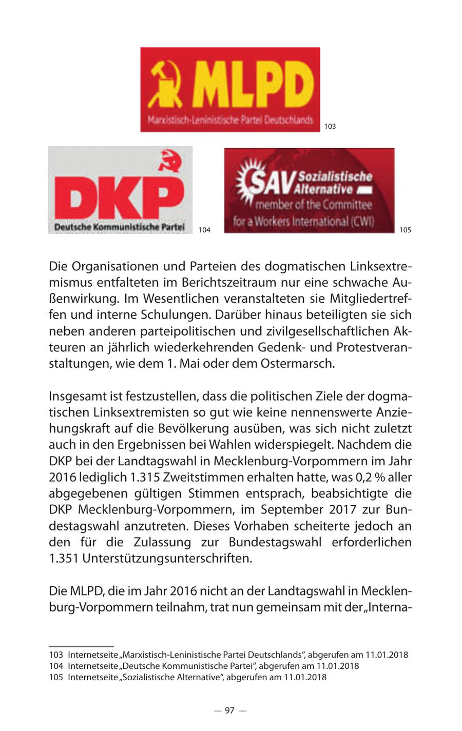 103 104 105 Die Organisationen und Parteien des dogmatischen Linksextremismus entfalteten im Berichtszeitraum nur eine schwache Außenwirkung. Im Wesentlichen veranstalteten sie Mitgliedertreffen und interne Schulungen. Darüber hinaus beteiligten sie sich neben anderen parteipolitischen und zivilgesellschaftlichen Akteuren an jährlich wiederkehrenden Gedenkund Protestveranstaltungen, wie dem 1. Mai oder dem Ostermarsch. Insgesamt ist festzustellen, dass die politischen Ziele der dogmatischen Linksextremisten so gut wie keine nennenswerte Anziehungskraft auf die Bevölkerung ausüben, was sich nicht zuletzt auch in den Ergebnissen bei Wahlen widerspiegelt. Nachdem die DKP bei der Landtagswahl in Mecklenburg-Vorpommern im Jahr 2016 lediglich 1.315 Zweitstimmen erhalten hatte, was 0,2 % aller abgegebenen gültigen Stimmen entsprach, beabsichtigte die DKP Mecklenburg-Vorpommern, im September 2017 zur Bundestagswahl anzutreten. Dieses Vorhaben scheiterte jedoch an den für die Zulassung zur Bundestagswahl erforderlichen 1.351 Unterstützungsunterschriften. Die MLPD, die im Jahr 2016 nicht an der Landtagswahl in Mecklenburg-Vorpommern teilnahm, trat nun gemeinsam mit der "Interna103 Internetseite "Marxistisch-Leninistische Partei Deutschlands", abgerufen am 11.01.2018 104 Internetseite "Deutsche Kommunistische Partei", abgerufen am 11.01.2018 105 Internetseite "Sozialistische Alternative", abgerufen am 11.01.2018 -- 97 --