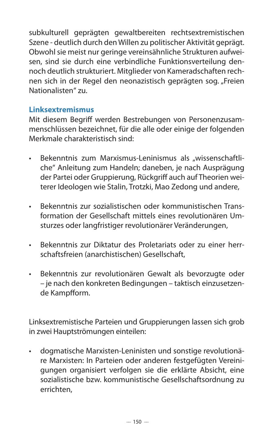 subkulturell geprägten gewaltbereiten rechtsextremistischen Szene - deutlich durch den Willen zu politischer Aktivität geprägt. Obwohl sie meist nur geringe vereinsähnliche Strukturen aufweisen, sind sie durch eine verbindliche Funktionsverteilung dennoch deutlich strukturiert. Mitglieder von Kameradschaften rechnen sich in der Regel den neonazistisch geprägten sog. "Freien Nationalisten" zu. Linksextremismus Mit diesem Begriff werden Bestrebungen von Personenzusammenschlüssen bezeichnet, für die alle oder einige der folgenden Merkmale charakteristisch sind: ** Bekenntnis zum Marxismus-Leninismus als "wissenschaftliche" Anleitung zum Handeln; daneben, je nach Ausprägung der Partei oder Gruppierung, Rückgriff auch auf Theorien weiterer Ideologen wie Stalin, Trotzki, Mao Zedong und andere, ** Bekenntnis zur sozialistischen oder kommunistischen Transformation der Gesellschaft mittels eines revolutionären Umsturzes oder langfristiger revolutionärer Veränderungen, ** Bekenntnis zur Diktatur des Proletariats oder zu einer herrschaftsfreien (anarchistischen) Gesellschaft, ** Bekenntnis zur revolutionären Gewalt als bevorzugte oder - je nach den konkreten Bedingungen - taktisch einzusetzende Kampfform. Linksextremistische Parteien und Gruppierungen lassen sich grob in zwei Hauptströmungen einteilen: ** dogmatische Marxisten-Leninisten und sonstige revolutionäre Marxisten: In Parteien oder anderen festgefügten Vereinigungen organisiert verfolgen sie die erklärte Absicht, eine sozialistische bzw. kommunistische Gesellschaftsordnung zu errichten, -- 150 --