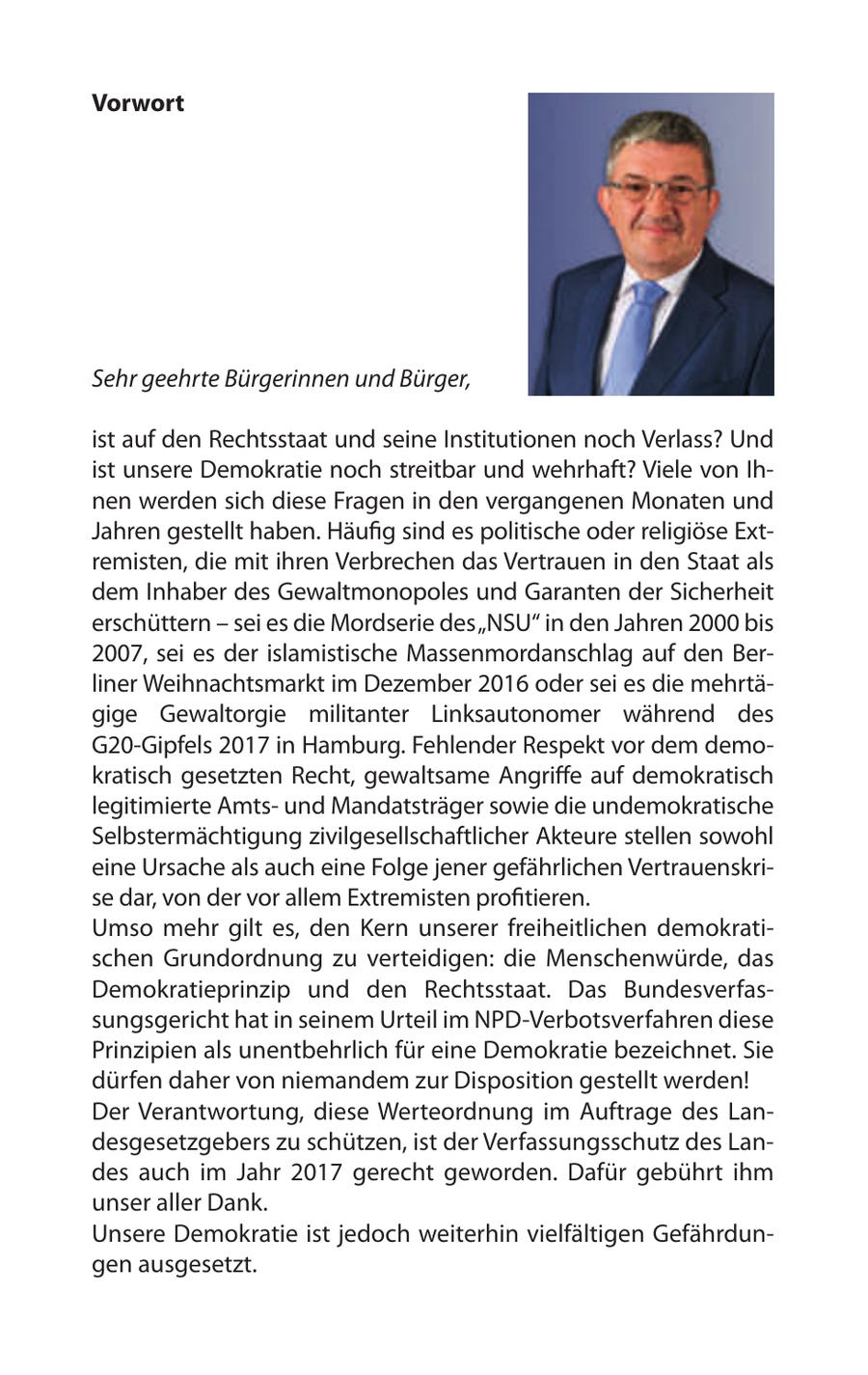 Vorwort Sehr geehrte Bürgerinnen und Bürger, ist auf den Rechtsstaat und seine Institutionen noch Verlass? Und ist unsere Demokratie noch streitbar und wehrhaft? Viele von Ihnen werden sich diese Fragen in den vergangenen Monaten und Jahren gestellt haben. Häufig sind es politische oder religiöse Extremisten, die mit ihren Verbrechen das Vertrauen in den Staat als dem Inhaber des Gewaltmonopoles und Garanten der Sicherheit erschüttern - sei es die Mordserie des "NSU" in den Jahren 2000 bis 2007, sei es der islamistische Massenmordanschlag auf den Berliner Weihnachtsmarkt im Dezember 2016 oder sei es die mehrtägige Gewaltorgie militanter Linksautonomer während des G20-Gipfels 2017 in Hamburg. Fehlender Respekt vor dem demokratisch gesetzten Recht, gewaltsame Angriffe auf demokratisch legitimierte Amtsund Mandatsträger sowie die undemokratische Selbstermächtigung zivilgesellschaftlicher Akteure stellen sowohl eine Ursache als auch eine Folge jener gefährlichen Vertrauenskrise dar, von der vor allem Extremisten profitieren. Umso mehr gilt es, den Kern unserer freiheitlichen demokratischen Grundordnung zu verteidigen: die Menschenwürde, das Demokratieprinzip und den Rechtsstaat. Das Bundesverfassungsgericht hat in seinem Urteil im NPD-Verbotsverfahren diese Prinzipien als unentbehrlich für eine Demokratie bezeichnet. Sie dürfen daher von niemandem zur Disposition gestellt werden! Der Verantwortung, diese Werteordnung im Auftrage des Landesgesetzgebers zu schützen, ist der Verfassungsschutz des Landes auch im Jahr 2017 gerecht geworden. Dafür gebührt ihm unser aller Dank. Unsere Demokratie ist jedoch weiterhin vielfältigen Gefährdungen ausgesetzt.