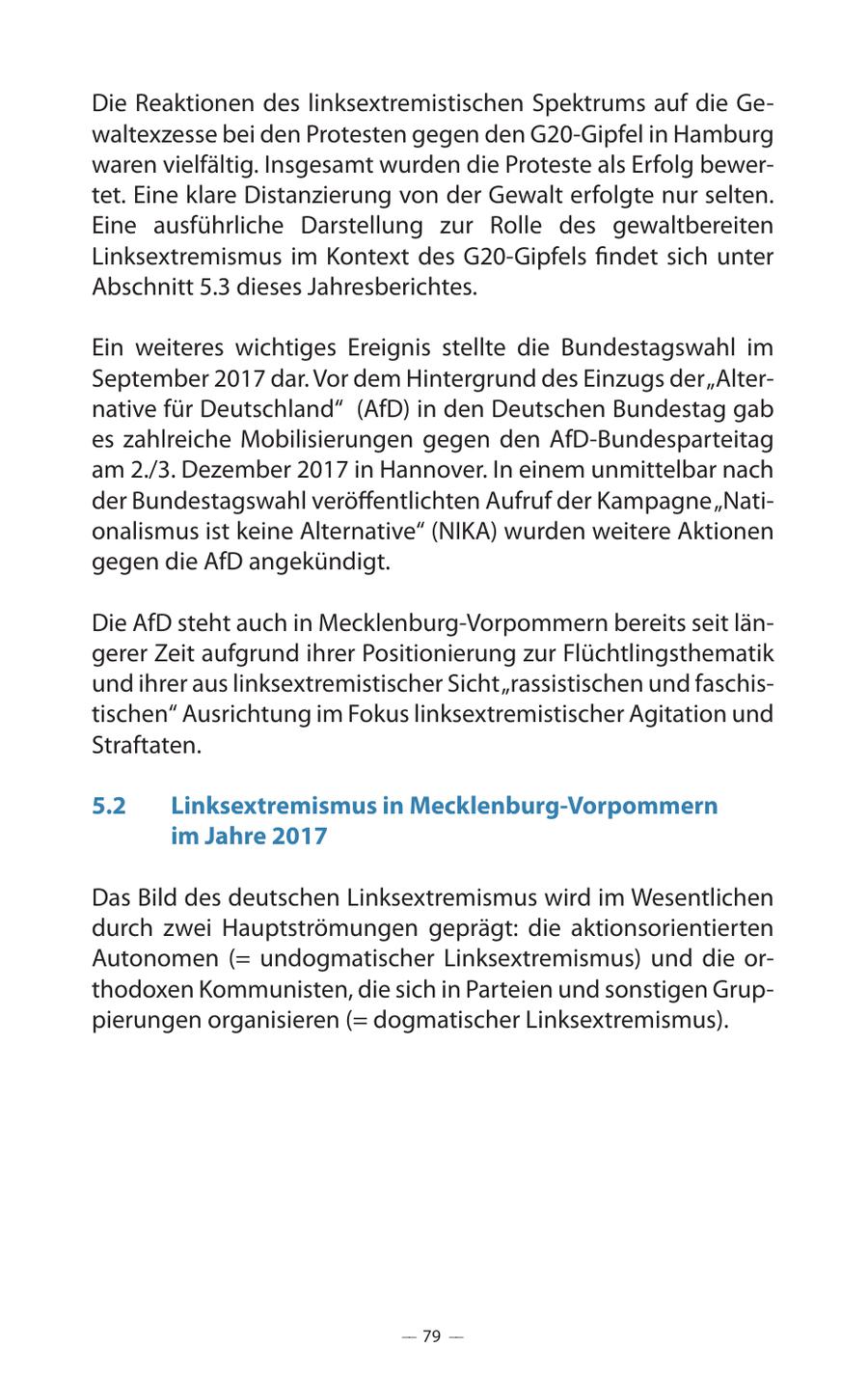 Die Reaktionen des linksextremistischen Spektrums auf die Gewaltexzesse bei den Protesten gegen den G20-Gipfel in Hamburg waren vielfältig. Insgesamt wurden die Proteste als Erfolg bewertet. Eine klare Distanzierung von der Gewalt erfolgte nur selten. Eine ausführliche Darstellung zur Rolle des gewaltbereiten Linksextremismus im Kontext des G20-Gipfels findet sich unter Abschnitt 5.3 dieses Jahresberichtes. Ein weiteres wichtiges Ereignis stellte die Bundestagswahl im September 2017 dar. Vor dem Hintergrund des Einzugs der "Alternative für Deutschland" (AfD) in den Deutschen Bundestag gab es zahlreiche Mobilisierungen gegen den AfD-Bundesparteitag am 2./3. Dezember 2017 in Hannover. In einem unmittelbar nach der Bundestagswahl veröffentlichten Aufruf der Kampagne "Nationalismus ist keine Alternative" (NIKA) wurden weitere Aktionen gegen die AfD angekündigt. Die AfD steht auch in Mecklenburg-Vorpommern bereits seit längerer Zeit aufgrund ihrer Positionierung zur Flüchtlingsthematik und ihrer aus linksextremistischer Sicht "rassistischen und faschistischen" Ausrichtung im Fokus linksextremistischer Agitation und Straftaten. 5.2 Linksextremismus in Mecklenburg-Vorpommern im Jahre 2017 Das Bild des deutschen Linksextremismus wird im Wesentlichen durch zwei Hauptströmungen geprägt: die aktionsorientierten Autonomen (= undogmatischer Linksextremismus) und die orthodoxen Kommunisten, die sich in Parteien und sonstigen Gruppierungen organisieren (= dogmatischer Linksextremismus). -- 79 --