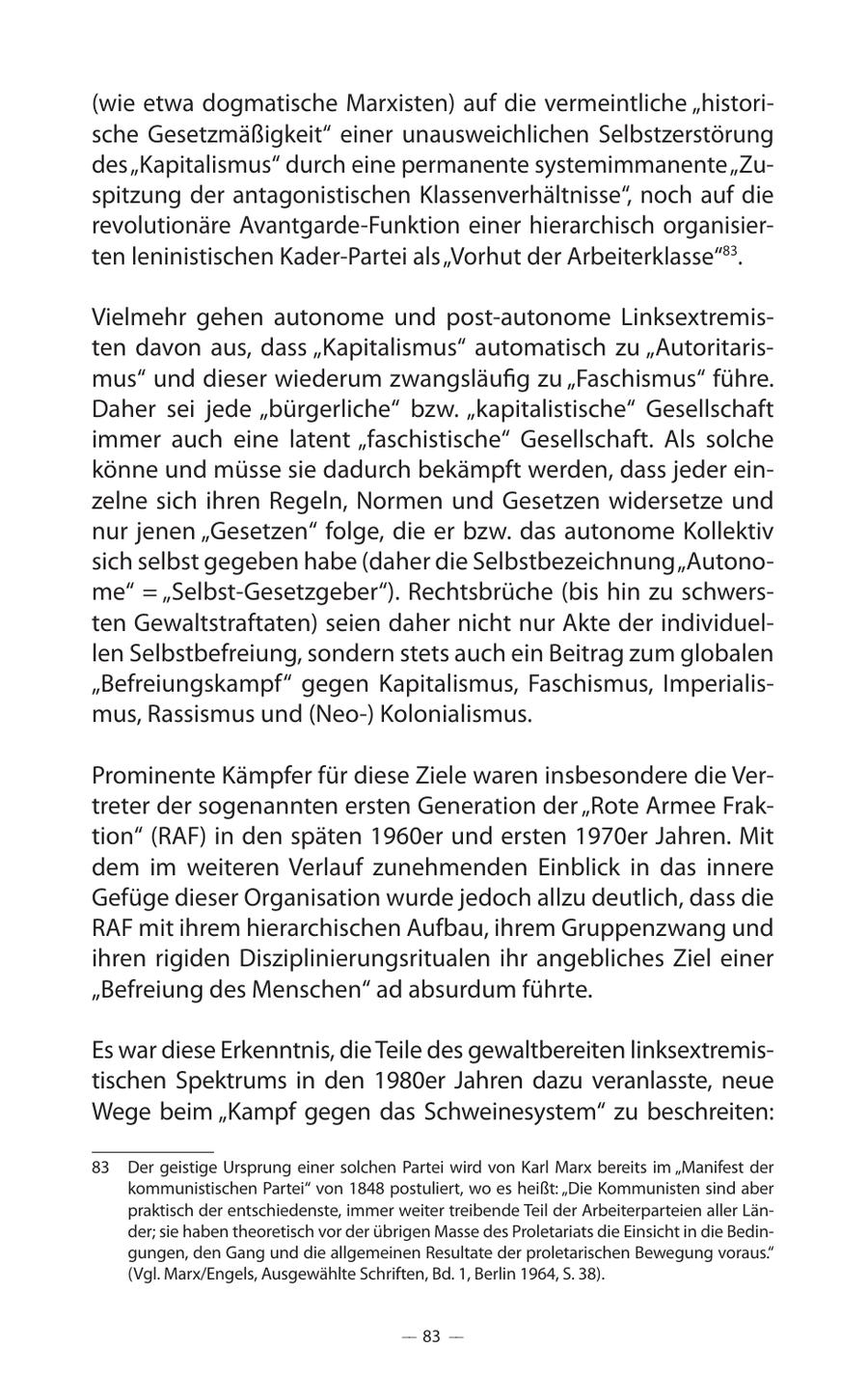 (wie etwa dogmatische Marxisten) auf die vermeintliche "historische Gesetzmäßigkeit" einer unausweichlichen Selbstzerstörung des "Kapitalismus" durch eine permanente systemimmanente "Zuspitzung der antagonistischen Klassenverhältnisse", noch auf die revolutionäre Avantgarde-Funktion einer hierarchisch organisierten leninistischen Kader-Partei als "Vorhut der Arbeiterklasse"83. Vielmehr gehen autonome und post-autonome Linksextremisten davon aus, dass "Kapitalismus" automatisch zu "Autoritarismus" und dieser wiederum zwangsläufig zu "Faschismus" führe. Daher sei jede "bürgerliche" bzw. "kapitalistische" Gesellschaft immer auch eine latent "faschistische" Gesellschaft. Als solche könne und müsse sie dadurch bekämpft werden, dass jeder einzelne sich ihren Regeln, Normen und Gesetzen widersetze und nur jenen "Gesetzen" folge, die er bzw. das autonome Kollektiv sich selbst gegeben habe (daher die Selbstbezeichnung "Autonome" = "Selbst-Gesetzgeber"). Rechtsbrüche (bis hin zu schwersten Gewaltstraftaten) seien daher nicht nur Akte der individuellen Selbstbefreiung, sondern stets auch ein Beitrag zum globalen "Befreiungskampf" gegen Kapitalismus, Faschismus, Imperialismus, Rassismus und (Neo-) Kolonialismus. Prominente Kämpfer für diese Ziele waren insbesondere die Vertreter der sogenannten ersten Generation der "Rote Armee Fraktion" (RAF) in den späten 1960er und ersten 1970er Jahren. Mit dem im weiteren Verlauf zunehmenden Einblick in das innere Gefüge dieser Organisation wurde jedoch allzu deutlich, dass die RAF mit ihrem hierarchischen Aufbau, ihrem Gruppenzwang und ihren rigiden Disziplinierungsritualen ihr angebliches Ziel einer "Befreiung des Menschen" ad absurdum führte. Es war diese Erkenntnis, die Teile des gewaltbereiten linksextremistischen Spektrums in den 1980er Jahren dazu veranlasste, neue Wege beim "Kampf gegen das Schweinesystem" zu beschreiten: 83 Der geistige Ursprung einer solchen Partei wird von Karl Marx bereits im "Manifest der kommunistischen Partei" von 1848 postuliert, wo es heißt: "Die Kommunisten sind aber praktisch der entschiedenste, immer weiter treibende Teil der Arbeiterparteien aller Länder; sie haben theoretisch vor der übrigen Masse des Proletariats die Einsicht in die Bedingungen, den Gang und die allgemeinen Resultate der proletarischen Bewegung voraus." (Vgl. Marx/Engels, Ausgewählte Schriften, Bd. 1, Berlin 1964, S. 38). -- 83 --