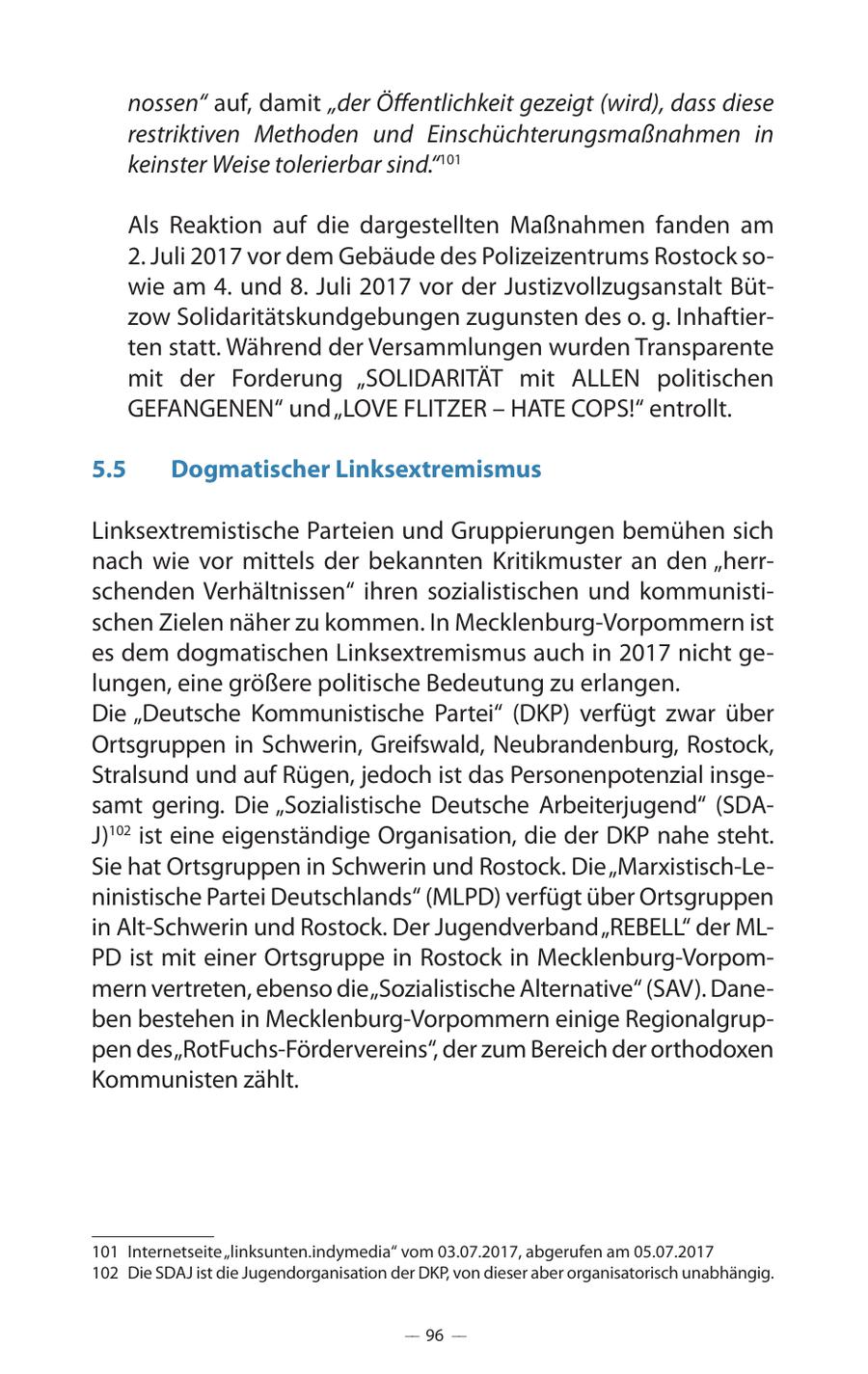nossen" auf, damit "der Öffentlichkeit gezeigt (wird), dass diese restriktiven Methoden und Einschüchterungsmaßnahmen in keinster Weise tolerierbar sind."101 Als Reaktion auf die dargestellten Maßnahmen fanden am 2. Juli 2017 vor dem Gebäude des Polizeizentrums Rostock sowie am 4. und 8. Juli 2017 vor der Justizvollzugsanstalt Bützow Solidaritätskundgebungen zugunsten des o. g. Inhaftierten statt. Während der Versammlungen wurden Transparente mit der Forderung "SOLIDARITÄT mit ALLEN politischen GEFANGENEN" und "LOVE FLITZER - HATE COPS!" entrollt. 5.5 Dogmatischer Linksextremismus Linksextremistische Parteien und Gruppierungen bemühen sich nach wie vor mittels der bekannten Kritikmuster an den "herrschenden Verhältnissen" ihren sozialistischen und kommunistischen Zielen näher zu kommen. In Mecklenburg-Vorpommern ist es dem dogmatischen Linksextremismus auch in 2017 nicht gelungen, eine größere politische Bedeutung zu erlangen. Die "Deutsche Kommunistische Partei" (DKP) verfügt zwar über Ortsgruppen in Schwerin, Greifswald, Neubrandenburg, Rostock, Stralsund und auf Rügen, jedoch ist das Personenpotenzial insgesamt gering. Die "Sozialistische Deutsche Arbeiterjugend" (SDAJ)102 ist eine eigenständige Organisation, die der DKP nahe steht. Sie hat Ortsgruppen in Schwerin und Rostock. Die "Marxistisch-Leninistische Partei Deutschlands" (MLPD) verfügt über Ortsgruppen in Alt-Schwerin und Rostock. Der Jugendverband "REBELL" der MLPD ist mit einer Ortsgruppe in Rostock in Mecklenburg-Vorpommern vertreten, ebenso die "Sozialistische Alternative" (SAV). Daneben bestehen in Mecklenburg-Vorpommern einige Regionalgruppen des "RotFuchs-Fördervereins", der zum Bereich der orthodoxen Kommunisten zählt. 101 Internetseite "linksunten.indymedia" vom 03.07.2017, abgerufen am 05.07.2017 102 Die SDAJ ist die Jugendorganisation der DKP, von dieser aber organisatorisch unabhängig. -- 96 --