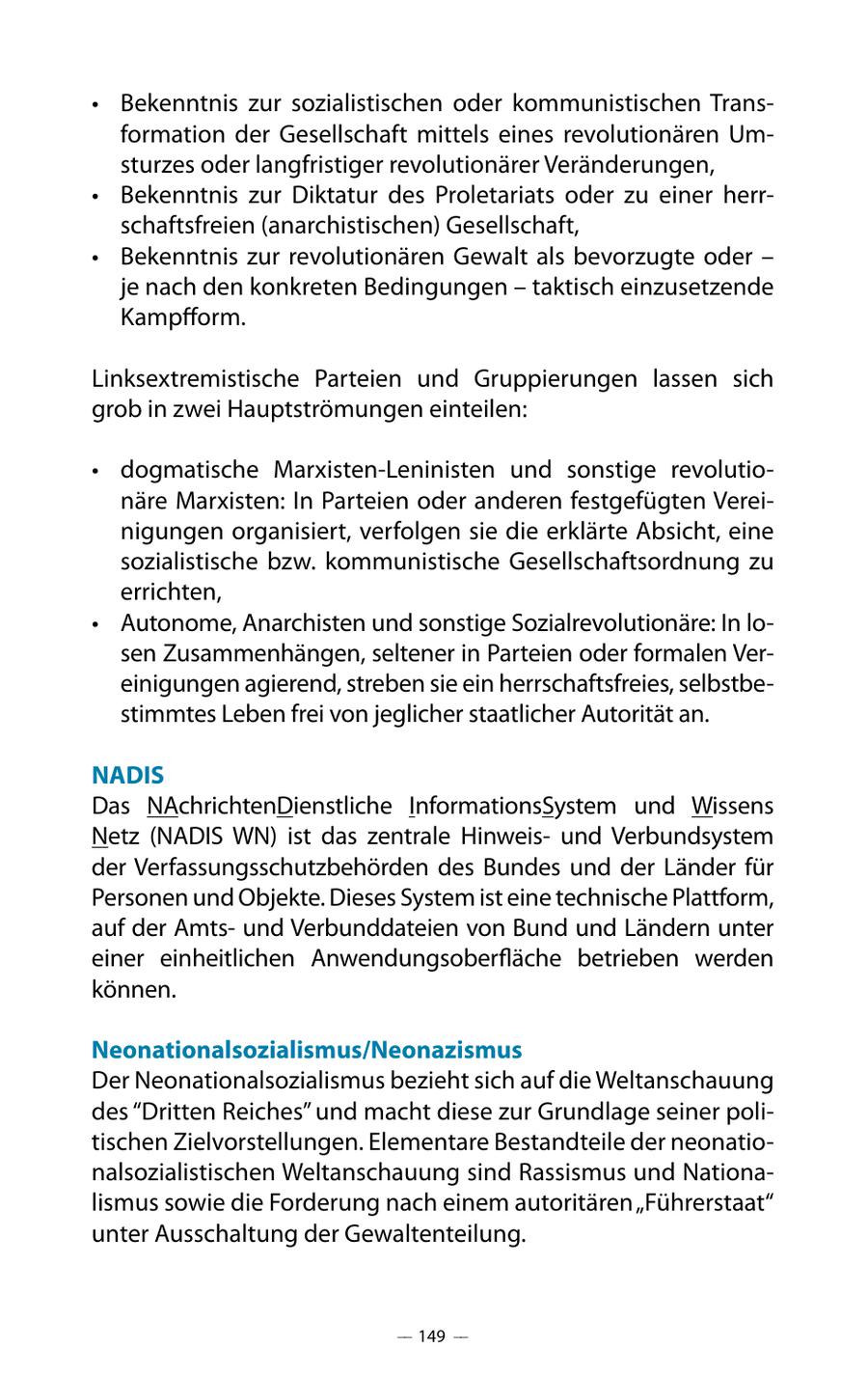 * Bekenntnis zur sozialistischen oder kommunistischen Transformation der Gesellschaft mittels eines revolutionären Umsturzes oder langfristiger revolutionärer Veränderungen, * Bekenntnis zur Diktatur des Proletariats oder zu einer herrschaftsfreien (anarchistischen) Gesellschaft, * Bekenntnis zur revolutionären Gewalt als bevorzugte oder - je nach den konkreten Bedingungen - taktisch einzusetzende Kampfform. Linksextremistische Parteien und Gruppierungen lassen sich grob in zwei Hauptströmungen einteilen: * dogmatische Marxisten-Leninisten und sonstige revolutionäre Marxisten: In Parteien oder anderen festgefügten Vereinigungen organisiert, verfolgen sie die erklärte Absicht, eine sozialistische bzw. kommunistische Gesellschaftsordnung zu errichten, * Autonome, Anarchisten und sonstige Sozialrevolutionäre: In losen Zusammenhängen, seltener in Parteien oder formalen Vereinigungen agierend, streben sie ein herrschaftsfreies, selbstbestimmtes Leben frei von jeglicher staatlicher Autorität an. NADIS Das NAchrichtenDienstliche InformationsSystem und Wissens Netz (NADIS WN) ist das zentrale Hinweisund Verbundsystem der Verfassungsschutzbehörden des Bundes und der Länder für Personen und Objekte. Dieses System ist eine technische Plattform, auf der Amtsund Verbunddateien von Bund und Ländern unter einer einheitlichen Anwendungsoberfläche betrieben werden können. Neonationalsozialismus/Neonazismus Der Neonationalsozialismus bezieht sich auf die Weltanschauung des "Dritten Reiches" und macht diese zur Grundlage seiner politischen Zielvorstellungen. Elementare Bestandteile der neonationalsozialistischen Weltanschauung sind Rassismus und Nationalismus sowie die Forderung nach einem autoritären "Führerstaat" unter Ausschaltung der Gewaltenteilung. -- 149 --