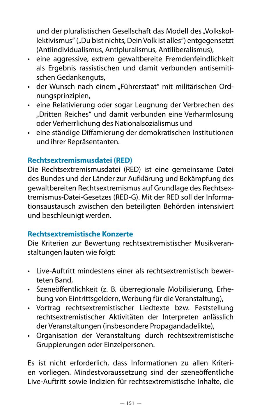und der pluralistischen Gesellschaft das Modell des "Volkskollektivismus" ("Du bist nichts, Dein Volk ist alles") entgegensetzt (Antiindividualismus, Antipluralismus, Antiliberalismus), * eine aggressive, extrem gewaltbereite Fremdenfeindlichkeit als Ergebnis rassistischen und damit verbunden antisemitischen Gedankenguts, * der Wunsch nach einem "Führerstaat" mit militärischen Ordnungsprinzipien, * eine Relativierung oder sogar Leugnung der Verbrechen des "Dritten Reiches" und damit verbunden eine Verharmlosung oder Verherrlichung des Nationalsozialismus und * eine ständige Diffamierung der demokratischen Institutionen und ihrer Repräsentanten. Rechtsextremismusdatei (RED) Die Rechtsextremismusdatei (RED) ist eine gemeinsame Datei des Bundes und der Länder zur Aufklärung und Bekämpfung des gewaltbereiten Rechtsextremismus auf Grundlage des Rechtsextremismus-Datei-Gesetzes (RED-G). Mit der RED soll der Informationsaustausch zwischen den beteiligten Behörden intensiviert und beschleunigt werden. Rechtsextremistische Konzerte Die Kriterien zur Bewertung rechtsextremistischer Musikveranstaltungen lauten wie folgt: * Live-Auftritt mindestens einer als rechtsextremistisch bewerteten Band, * Szeneöffentlichkeit (z. B. überregionale Mobilisierung, Erhebung von Eintrittsgeldern, Werbung für die Veranstaltung), * Vortrag rechtsextremistischer Liedtexte bzw. Feststellung rechtsextremistischer Aktivitäten der Interpreten anlässlich der Veranstaltungen (insbesondere Propagandadelikte), * Organisation der Veranstaltung durch rechtsextremistische Gruppierungen oder Einzelpersonen. Es ist nicht erforderlich, dass Informationen zu allen Kriterien vorliegen. Mindestvoraussetzung sind der szeneöffentliche Live-Auftritt sowie Indizien für rechtsextremistische Inhalte, die -- 151 --