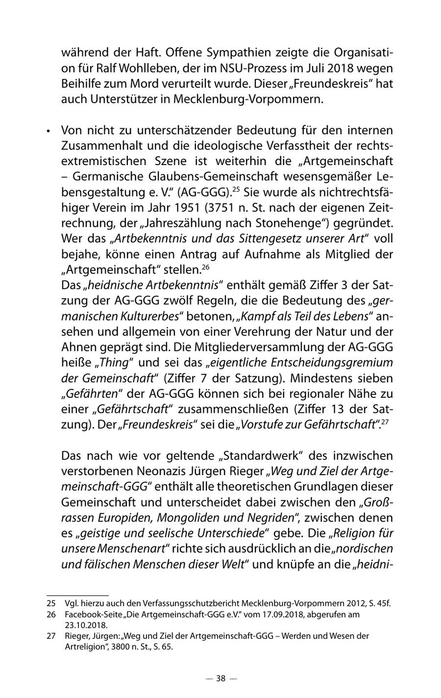 während der Haft. Offene Sympathien zeigte die Organisation für Ralf Wohlleben, der im NSU-Prozess im Juli 2018 wegen Beihilfe zum Mord verurteilt wurde. Dieser "Freundeskreis" hat auch Unterstützer in Mecklenburg-Vorpommern. * Von nicht zu unterschätzender Bedeutung für den internen Zusammenhalt und die ideologische Verfasstheit der rechtsextremistischen Szene ist weiterhin die "Artgemeinschaft - Germanische Glaubens-Gemeinschaft wesensgemäßer Lebensgestaltung e. V." (AG-GGG).25 Sie wurde als nichtrechtsfähiger Verein im Jahr 1951 (3751 n. St. nach der eigenen Zeitrechnung, der "Jahreszählung nach Stonehenge") gegründet. Wer das "Artbekenntnis und das Sittengesetz unserer Art" voll bejahe, könne einen Antrag auf Aufnahme als Mitglied der "Artgemeinschaft" stellen.26 Das "heidnische Artbekenntnis" enthält gemäß Ziffer 3 der Satzung der AG-GGG zwölf Regeln, die die Bedeutung des "germanischen Kulturerbes" betonen, "Kampf als Teil des Lebens" ansehen und allgemein von einer Verehrung der Natur und der Ahnen geprägt sind. Die Mitgliederversammlung der AG-GGG heiße "Thing" und sei das "eigentliche Entscheidungsgremium der Gemeinschaft" (Ziffer 7 der Satzung). Mindestens sieben "Gefährten" der AG-GGG können sich bei regionaler Nähe zu einer "Gefährtschaft" zusammenschließen (Ziffer 13 der Satzung). Der "Freundeskreis" sei die "Vorstufe zur Gefährtschaft".27 Das nach wie vor geltende "Standardwerk" des inzwischen verstorbenen Neonazis Jürgen Rieger "Weg und Ziel der Artgemeinschaft-GGG" enthält alle theoretischen Grundlagen dieser Gemeinschaft und unterscheidet dabei zwischen den "Großrassen Europiden, Mongoliden und Negriden", zwischen denen es "geistige und seelische Unterschiede" gebe. Die "Religion für unsere Menschenart" richte sich ausdrücklich an die "nordischen und fälischen Menschen dieser Welt" und knüpfe an die "heidni25 Vgl. hierzu auch den Verfassungsschutzbericht Mecklenburg-Vorpommern 2012, S. 45f. 26 Facebook-Seite "Die Artgemeinschaft-GGG e.V." vom 17.09.2018, abgerufen am 23.10.2018. 27 Rieger, Jürgen: "Weg und Ziel der Artgemeinschaft-GGG - Werden und Wesen der Artreligion", 3800 n. St., S. 65. -- 38 --