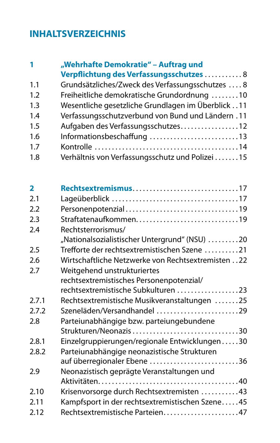 INHALTSVERZEICHNIS 1 "Wehrhafte Demokratie" - Auftrag und Verpflichtung des Verfassungsschutzes . . . . . . . . . . . 8 1.1 Grundsätzliches/Zweck des Verfassungsschutzes . . . . 8 1.2 Freiheitliche demokratische Grundordnung . . . . . . . . 10 1.3 Wesentliche gesetzliche Grundlagen im Überblick . . 11 1.4 Verfassungsschutzverbund von Bund und Ländern . 11 1.5 Aufgaben des Verfassungsschutzes . . . . . . . . . . . . . . . . . 12 1.6 Informationsbeschaffung . . . . . . . . . . . . . . . . . . . . . . . . . . 13 1.7 Kontrolle . . . . . . . . . . . . . . . . . . . . . . . . . . . . . . . . . . . . . . . . . . 14 1.8 Verhältnis von Verfassungsschutz und Polizei . . . . . . . 15 2 Rechtsextremismus . . . . . . . . . . . . . . . . . . . . . . . . . . . . . . . 17 2.1 Lageüberblick . . . . . . . . . . . . . . . . . . . . . . . . . . . . . . . . . . . . . 17 2.2 Personenpotenzial . . . . . . . . . . . . . . . . . . . . . . . . . . . . . . . . . 19 2.3 Straftatenaufkommen. . . . . . . . . . . . . . . . . . . . . . . . . . . . . . 19 2.4 Rechtsterrorismus/ "Nationalsozialistischer Untergrund" (NSU) . . . . . . . . . 20 2.5 Trefforte der rechtsextremistischen Szene . . . . . . . . . . 21 2.6 Wirtschaftliche Netzwerke von Rechtsextremisten . . 22 2.7 Weitgehend unstrukturiertes rechtsextremistisches Personenpotenzial/ rechtsextremistische Subkulturen . . . . . . . . . . . . . . . . . . 23 2.7.1 Rechtsextremistische Musikveranstaltungen . . . . . . . 25 2.7.2 Szeneläden/Versandhandel . . . . . . . . . . . . . . . . . . . . . . . . 29 2.8 Parteiunabhängige bzw. parteiungebundene Strukturen/Neonazis . . . . . . . . . . . . . . . . . . . . . . . . . . . . . . . 30 2.8.1 Einzelgruppierungen/regionale Entwicklungen . . . . . 30 2.8.2 Parteiunabhängige neonazistische Strukturen auf überregionaler Ebene . . . . . . . . . . . . . . . . . . . . . . . . . . 36 2.9 Neonazistisch geprägte Veranstaltungen und Aktivitäten . . . . . . . . . . . . . . . . . . . . . . . . . . . . . . . . . . . . . . . . . 40 2.10 Krisenvorsorge durch Rechtsextremisten . . . . . . . . . . . 43 2.11 Kampfsport in der rechtsextremistischen Szene . . . . . 45 2.12 Rechtsextremistische Parteien . . . . . . . . . . . . . . . . . . . . . . 47