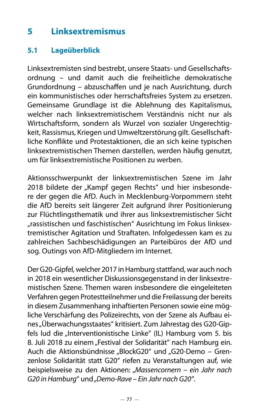 5 Linksextremismus 5.1 Lageüberblick Linksextremisten sind bestrebt, unsere Staatsund Gesellschaftsordnung - und damit auch die freiheitliche demokratische Grundordnung - abzuschaffen und je nach Ausrichtung, durch ein kommunistisches oder herrschaftsfreies System zu ersetzen. Gemeinsame Grundlage ist die Ablehnung des Kapitalismus, welcher nach linksextremistischem Verständnis nicht nur als Wirtschaftsform, sondern als Wurzel von sozialer Ungerechtigkeit, Rassismus, Kriegen und Umweltzerstörung gilt. Gesellschaftliche Konflikte und Protestaktionen, die an sich keine typischen linksextremistischen Themen darstellen, werden häufig genutzt, um für linksextremistische Positionen zu werben. Aktionsschwerpunkt der linksextremistischen Szene im Jahr 2018 bildete der "Kampf gegen Rechts" und hier insbesondere der gegen die AfD. Auch in Mecklenburg-Vorpommern steht die AfD bereits seit längerer Zeit aufgrund ihrer Positionierung zur Flüchtlingsthematik und ihrer aus linksextremistischer Sicht "rassistischen und faschistischen" Ausrichtung im Fokus linksextremistischer Agitation und Straftaten. Infolgedessen kam es zu zahlreichen Sachbeschädigungen an Parteibüros der AfD und sog. Outings von AfD-Mitgliedern im Internet. Der G20-Gipfel, welcher 2017 in Hamburg stattfand, war auch noch in 2018 ein wesentlicher Diskussionsgegenstand in der linksextremistischen Szene. Themen waren insbesondere die eingeleiteten Verfahren gegen Protestteilnehmer und die Freilassung der bereits in diesem Zusammenhang inhaftierten Personen sowie eine mögliche Verschärfung des Polizeirechts, von der Szene als Aufbau eines "Überwachungsstaates" kritisiert. Zum Jahrestag des G20-Gipfels lud die "Interventionistische Linke" (IL) Hamburg vom 5. bis 8. Juli 2018 zu einem "Festival der Solidarität" nach Hamburg ein. Auch die Aktionsbündnisse "BlockG20" und "G20-Demo - Grenzenlose Solidarität statt G20" riefen zu Veranstaltungen auf, wie beispielsweise zu den Aktionen: "Massencornern - ein Jahr nach G20 in Hamburg" und "Demo-Rave - Ein Jahr nach G20". -- 77 --