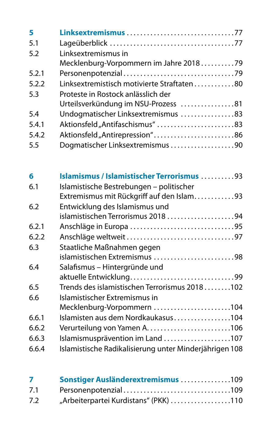 5 Linksextremismus . . . . . . . . . . . . . . . . . . . . . . . . . . . . . . . . 77 5.1 Lageüberblick . . . . . . . . . . . . . . . . . . . . . . . . . . . . . . . . . . . . . 77 5.2 Linksextremismus in Mecklenburg-Vorpommern im Jahre 2018 . . . . . . . . . . 79 5.2.1 Personenpotenzial . . . . . . . . . . . . . . . . . . . . . . . . . . . . . . . . . 79 5.2.2 Linksextremistisch motivierte Straftaten . . . . . . . . . . . . 80 5.3 Proteste in Rostock anlässlich der Urteilsverkündung im NSU-Prozess . . . . . . . . . . . . . . . . 81 5.4 Undogmatischer Linksextremismus . . . . . . . . . . . . . . . . 83 5.4.1 Aktionsfeld "Antifaschismus" . . . . . . . . . . . . . . . . . . . . . . . 83 5.4.2 Aktionsfeld "Antirepression" . . . . . . . . . . . . . . . . . . . . . . . . 86 5.5 Dogmatischer Linksextremismus . . . . . . . . . . . . . . . . . . . 90 6 Islamismus / Islamistischer Terrorismus . . . . . . . . . . 93 6.1 Islamistische Bestrebungen - politischer Extremismus mit Rückgriff auf den Islam . . . . . . . . . . . . 93 6.2 Entwicklung des Islamismus und islamistischen Terrorismus 2018 . . . . . . . . . . . . . . . . . . . . 94 6.2.1 Anschläge in Europa . . . . . . . . . . . . . . . . . . . . . . . . . . . . . . . 95 6.2.2 Anschläge weltweit . . . . . . . . . . . . . . . . . . . . . . . . . . . . . . . . 97 6.3 Staatliche Maßnahmen gegen islamistischen Extremismus . . . . . . . . . . . . . . . . . . . . . . . . 98 6.4 Salafismus - Hintergründe und aktuelle Entwicklung . . . . . . . . . . . . . . . . . . . . . . . . . . . . . . . 99 6.5 Trends des islamistischen Terrorismus 2018 . . . . . . . .102 6.6 Islamistischer Extremismus in Mecklenburg-Vorpommern . . . . . . . . . . . . . . . . . . . . . . .104 6.6.1 Islamisten aus dem Nordkaukasus . . . . . . . . . . . . . . . . .104 6.6.2 Verurteilung von Yamen A. . . . . . . . . . . . . . . . . . . . . . . . .106 6.6.3 Islamismusprävention im Land . . . . . . . . . . . . . . . . . . . .107 6.6.4 Islamistische Radikalisierung unter Minderjährigen 108 7 Sonstiger Ausländerextremismus . . . . . . . . . . . . . . .109 7.1 Personenpotenzial . . . . . . . . . . . . . . . . . . . . . . . . . . . . . . . .109 7.2 "Arbeiterpartei Kurdistans" (PKK) . . . . . . . . . . . . . . . . . .110