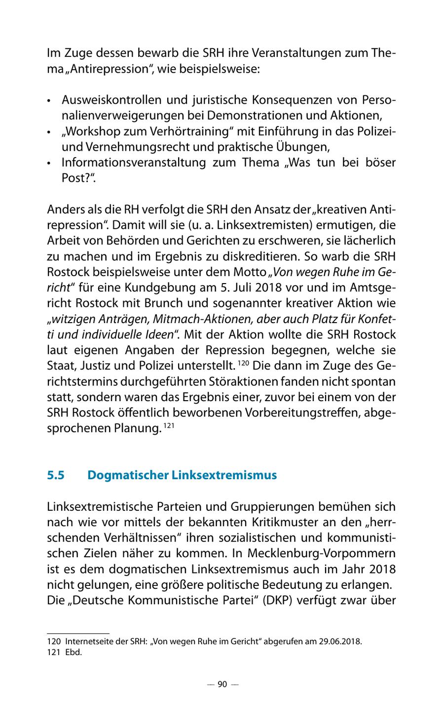 Im Zuge dessen bewarb die SRH ihre Veranstaltungen zum Thema "Antirepression", wie beispielsweise: * Ausweiskontrollen und juristische Konsequenzen von Personalienverweigerungen bei Demonstrationen und Aktionen, * "Workshop zum Verhörtraining" mit Einführung in das Polizeiund Vernehmungsrecht und praktische Übungen, * Informationsveranstaltung zum Thema "Was tun bei böser Post?". Anders als die RH verfolgt die SRH den Ansatz der "kreativen Antirepression". Damit will sie (u. a. Linksextremisten) ermutigen, die Arbeit von Behörden und Gerichten zu erschweren, sie lächerlich zu machen und im Ergebnis zu diskreditieren. So warb die SRH Rostock beispielsweise unter dem Motto "Von wegen Ruhe im Gericht" für eine Kundgebung am 5. Juli 2018 vor und im Amtsgericht Rostock mit Brunch und sogenannter kreativer Aktion wie "witzigen Anträgen, Mitmach-Aktionen, aber auch Platz für Konfetti und individuelle Ideen". Mit der Aktion wollte die SRH Rostock laut eigenen Angaben der Repression begegnen, welche sie Staat, Justiz und Polizei unterstellt. 120 Die dann im Zuge des Gerichtstermins durchgeführten Störaktionen fanden nicht spontan statt, sondern waren das Ergebnis einer, zuvor bei einem von der SRH Rostock öffentlich beworbenen Vorbereitungstreffen, abgesprochenen Planung. 121 5.5 Dogmatischer Linksextremismus Linksextremistische Parteien und Gruppierungen bemühen sich nach wie vor mittels der bekannten Kritikmuster an den "herrschenden Verhältnissen" ihren sozialistischen und kommunistischen Zielen näher zu kommen. In Mecklenburg-Vorpommern ist es dem dogmatischen Linksextremismus auch im Jahr 2018 nicht gelungen, eine größere politische Bedeutung zu erlangen. Die "Deutsche Kommunistische Partei" (DKP) verfügt zwar über 120 Internetseite der SRH: "Von wegen Ruhe im Gericht" abgerufen am 29.06.2018. 121 Ebd. -- 90 --