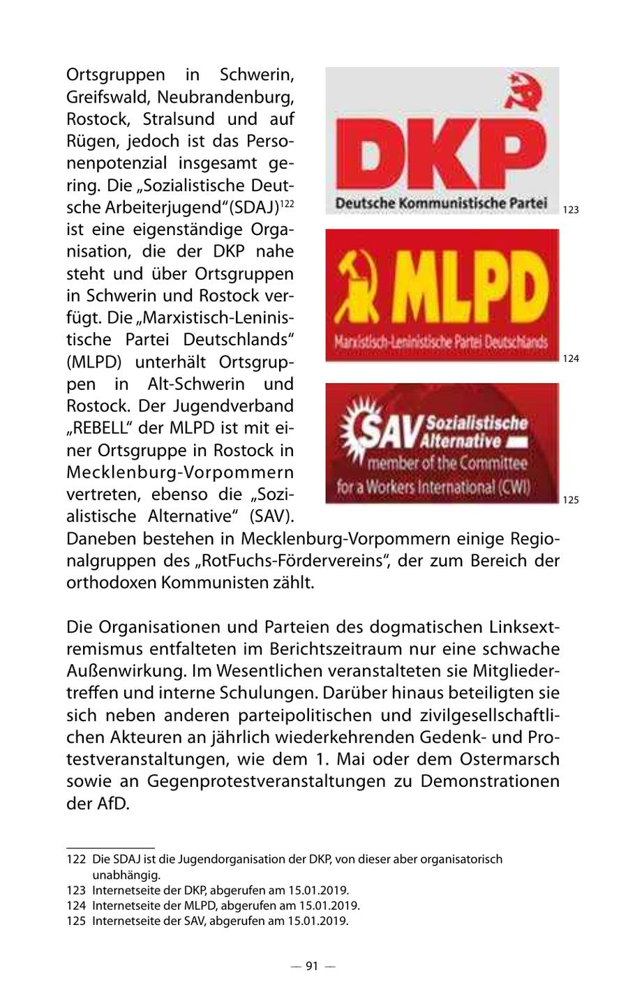 Ortsgruppen in Schwerin, Greifswald, Neubrandenburg, Rostock, Stralsund und auf Rügen, jedoch ist das Personenpotenzial insgesamt gering. Die "Sozialistische Deutsche Arbeiterjugend" (SDAJ)122 123 ist eine eigenständige Organisation, die der DKP nahe steht und über Ortsgruppen in Schwerin und Rostock verfügt. Die "Marxistisch-Leninistische Partei Deutschlands" (MLPD) unterhält Ortsgrup124 pen in Alt-Schwerin und Rostock. Der Jugendverband "REBELL" der MLPD ist mit einer Ortsgruppe in Rostock in Mecklenburg-Vorpommern vertreten, ebenso die "Sozi125 alistische Alternative" (SAV). Daneben bestehen in Mecklenburg-Vorpommern einige Regionalgruppen des "RotFuchs-Fördervereins", der zum Bereich der orthodoxen Kommunisten zählt. Die Organisationen und Parteien des dogmatischen Linksextremismus entfalteten im Berichtszeitraum nur eine schwache Außenwirkung. Im Wesentlichen veranstalteten sie Mitgliedertreffen und interne Schulungen. Darüber hinaus beteiligten sie sich neben anderen parteipolitischen und zivilgesellschaftlichen Akteuren an jährlich wiederkehrenden Gedenkund Protestveranstaltungen, wie dem 1. Mai oder dem Ostermarsch sowie an Gegenprotestveranstaltungen zu Demonstrationen der AfD. 122 Die SDAJ ist die Jugendorganisation der DKP, von dieser aber organisatorisch unabhängig. 123 Internetseite der DKP, abgerufen am 15.01.2019. 124 Internetseite der MLPD, abgerufen am 15.01.2019. 125 Internetseite der SAV, abgerufen am 15.01.2019. -- 91 --