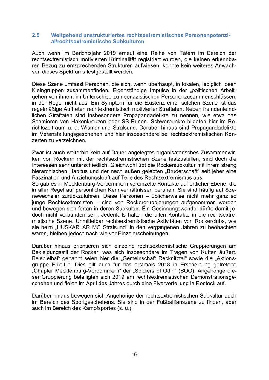 2.5 Weitgehend unstrukturiertes rechtsextremistisches Personenpotenzial/rechtsextremistische Subkulturen Auch wenn im Berichtsjahr 2019 erneut eine Reihe von Tätern im Bereich der rechtsextremistisch motivierten Kriminalität registriert wurden, die keinen erkennbaren Bezug zu entsprechenden Strukturen aufwiesen, konnte kein weiteres Anwachsen dieses Spektrums festgestellt werden. Diese Szene umfasst Personen, die sich, wenn überhaupt, in lokalen, lediglich losen Kleingruppen zusammenfinden. Eigenständige Impulse in der "politischen Arbeit" gehen von ihnen, im Unterschied zu neonazistischen Personenzusammenschlüssen, in der Regel nicht aus. Ein Symptom für die Existenz einer solchen Szene ist das regelmäßige Auftreten rechtextremistisch motivierter Straftaten. Neben fremdenfeindlichen Straftaten sind insbesondere Propagandadelikte zu nennen, wie etwa das Schmieren von Hakenkreuzen oder SS-Runen. Schwerpunkte bildeten hier im Berichtszeitraum u. a. Wismar und Stralsund. Darüber hinaus sind Propagandadelikte im Veranstaltungsgeschehen und hier insbesondere bei rechtsextremistischen Konzerten zu verzeichnen. Zwar ist auch weiterhin kein auf Dauer angelegtes organisatorisches Zusammenwirken von Rockern mit der rechtsextremistischen Szene festzustellen, sind doch die Interessen sehr unterschiedlich. Gleichwohl übt die Rockersubkultur mit ihrem streng hierarchischen Habitus und der nach außen gelebten "Bruderschaft" seit jeher eine Faszination und Anziehungskraft auf Teile des Rechtsextremismus aus. So gab es in Mecklenburg-Vorpommern vereinzelte Kontakte auf örtlicher Ebene, die in aller Regel auf persönlichen Kennverhältnissen beruhen. Sie sind häufig auf Szenewechsler zurückzuführen. Diese Personen - üblicherweise nicht mehr ganz so junge Rechtsextremisten - sind von Rockergruppierungen aufgenommen worden und bewegen sich fortan in deren Subkultur. Ein Gesinnungswandel dürfte damit jedoch nicht verbunden sein. Jedenfalls halten die alten Kontakte in die rechtsextremistische Szene. Unmittelbar rechtsextremistische Aktivitäten von Rockerclubs, wie sie beim "HUSKARLAR MC Stralsund" in den vergangenen Jahren zu beobachten waren, bleiben jedoch nach wie vor Einzelerscheinungen. Darüber hinaus orientieren sich einzelne rechtsextremistische Gruppierungen am Bekleidungsstil der Rocker, was sich insbesondere im Tragen von Kutten äußert. Beispielhaft genannt seien hier die "Gemeinschaft Recknitztal" sowie die "Aktionsgruppe F.i.e.L.". Dies gilt auch für das erstmals 2018 in Erscheinung getretene "Chapter Mecklenburg-Vorpommern" der "Soldiers of Odin" (SOO). Angehörige dieser Gruppierung beteiligten sich 2019 am rechtsextremistischen Demonstrationsgeschehen und fielen im April des Jahres durch eine Flyerverteilung in Rostock auf. Darüber hinaus bewegen sich Angehörige der rechtsextremistischen Subkultur auch im Bereich des Sportgeschehens. Sie sind in der Fußballfanszene zu finden, aber auch im Bereich des Kampfsportes (s. u.). 16