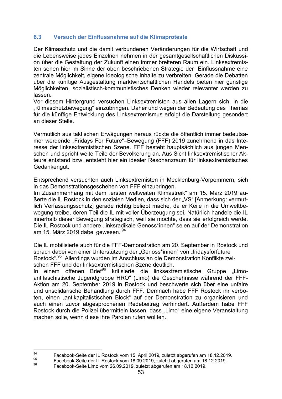 6.3 Versuch der Einflussnahme auf die Klimaproteste Der Klimaschutz und die damit verbundenen Veränderungen für die Wirtschaft und die Lebensweise jedes Einzelnen nehmen in der gesamtgesellschaftlichen Diskussion über die Gestaltung der Zukunft einen immer breiteren Raum ein. Linksextremisten sehen hier im Sinne der oben beschriebenen Strategie der Einflussnahme eine zentrale Möglichkeit, eigene ideologische Inhalte zu verbreiten. Gerade die Debatten über die künftige Ausgestaltung marktwirtschaftlichen Handels bieten hier günstige Möglichkeiten, sozialistisch-kommunistisches Denken wieder relevanter werden zu lassen. Vor diesem Hintergrund versuchen Linksextremisten aus allen Lagern sich, in die "Klimaschutzbewegung" einzubringen. Daher und wegen der Bedeutung des Themas für die künftige Entwicklung des Linksextremismus erfolgt die Darstellung gesondert an dieser Stelle. Vermutlich aus taktischen Erwägungen heraus rückte die öffentlich immer bedeutsamer werdende "Fridays For Future"-Bewegung (FFF) 2019 zunehmend in das Interesse der linksextremistischen Szene. FFF besteht hauptsächlich aus jungen Menschen und spricht weite Teile der Bevölkerung an. Aus Sicht linksextremistischer Akteure entstand bzw. entsteht hier ein idealer Resonanzraum für linksextremistisches Gedankengut. Entsprechend versuchten auch Linksextremisten in Mecklenburg-Vorpommern, sich in das Demonstrationsgeschehen von FFF einzubringen. Im Zusammenhang mit dem "ersten weltweiten Klimastreik" am 15. März 2019 äußerte die IL Rostock in den sozialen Medien, dass sich der "VS" [Anmerkung: vermutlich Verfassungsschutz] gerade richtig beliebt mache, da er Keile in die Umweltbewegung treibe, deren Teil die IL mit voller Überzeugung sei. Natürlich handele die IL innerhalb dieser Bewegung strategisch, weil sie möchte, dass sie erfolgreich werde. Die IL Rostock und andere "linksradikale Genoss*innen" seien auf der Demonstration am 15. März 2019 dabei gewesen. 94 Die IL mobilisierte auch für die FFF-Demonstration am 20. September in Rostock und sprach dabei von einer Unterstützung der "Genoss*innen" von "fridaysforfuture Rostock".95 Allerdings wurden im Anschluss an die Demonstration Konflikte zwischen FFF und der linksextremistischen Szene deutlich. In einem offenen Brief96 kritisierte die linksextremistische Gruppe "Limoantifaschistische Jugendgruppe HRO" (Limo) die Geschehnisse während der FFFAktion am 20. September 2019 in Rostock und beschwerte sich über eine unfaire und unsolidarische Behandlung durch FFF. Demnach habe FFF Rostock ihr verboten, einen "antikapitalistischen Block" auf der Demonstration zu organisieren und auch einen zuvor abgesprochenen Redebeitrag verhindert. Außerdem habe FFF Rostock durch die Polizei übermitteln lassen, dass "Limo" eine eigene Veranstaltung machen solle, wenn diese ihre Parolen rufen wollten. 94 Facebook-Seite der IL Rostock vom 15. April 2019, zuletzt abgerufen am 18.12.2019. 95 Facebook-Seite der IL Rostock vom 18.09.2019, zuletzt abgerufen am 18.12.2019. 96 Facebook-Seite Limo vom 26.09.2019, zuletzt abgerufen am 18.12.2019. 53