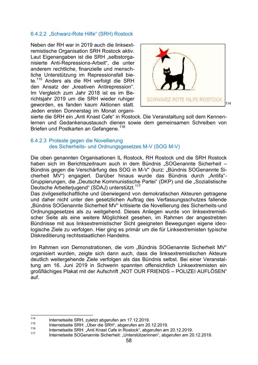 6.4.2.2 "Schwarz-Rote Hilfe" (SRH) Rostock Neben der RH war in 2019 auch die linksextremistische Organisation SRH Rostock aktiv. Laut Eigenangaben ist die SRH "selbstorganisierte Anti-Repressions-Arbeit", die unter anderem rechtliche, finanzielle und menschliche Unterstützung im Repressionsfall biete.115 Anders als die RH verfolgt die SRH den Ansatz der "kreativen Antirepression". Im Vergleich zum Jahr 2018 ist es im Berichtsjahr 2019 um die SRH wieder ruhiger 114 geworden, es fanden kaum Aktionen statt. Jeden ersten Donnerstag im Monat organisierte die SRH ein "Anti Knast Cafe" in Rostock. Die Veranstaltung soll dem Kennenlernen und Gedankenaustausch dienen sowie dem gemeinsamen Schreiben von Briefen und Postkarten an Gefangene.116 6.4.2.3 Proteste gegen die Novellierung des Sicherheitsund Ordnungsgesetzes M-V (SOG M-V) Die oben genannten Organisationen IL Rostock, RH Rostock und die SRH Rostock haben sich im Berichtszeitraum auch in dem Bündnis "SOGenannte Sicherheit - Bündnis gegen die Verschärfung des SOG in M-V" (kurz: "Bündnis SOGenannte Sicherheit MV") engagiert. Darüber hinaus wurde das Bündnis durch "Antifa"Gruppierungen, die "Deutsche Kommunistische Partei" (DKP) und die "Sozialistische Deutsche Arbeiterjugend" (SDAJ) unterstützt.117 Das zivilgesellschaftliche und überwiegend von demokratischen Akteuren getragene und daher nicht unter den gesetzlichen Auftrag des Verfassungsschutzes fallende "Bündnis SOGenannte Sicherheit MV" kritisierte die Novellierung des Sicherheits-und Ordnungsgesetzes als zu weitgehend. Dieses Anliegen wurde von linksextremistischer Seite als eine weitere Möglichkeit gesehen, im Rahmen der angestrebten Bündnisse mit aus linksextremistischer Sicht geeigneten Bewegungen eigene ideologische Ziele zu verfolgen. Hier ging es primär um die für Linksextremisten typische Diskreditierung rechtsstaatlichen Handelns. Im Rahmen von Demonstrationen, die vom "Bündnis SOGenannte Sicherheit MV" organisiert wurden, zeigte sich dann auch, dass die linksextremistischen Akteure deutlich weitergehende Ziele verfolgen als das Bündnis selbst. Bei einer Veranstaltung am 16. Juni 2019 in Schwerin spannten offensichtlich Linksextremisten ein großflächiges Plakat mit der Aufschrift "NOT OUR FRIENDS - POLIZEI AUFLÖSEN" auf. 114 Internetseite SRH, zuletzt abgerufen am 17.12.2019. 115 Internetseite SRH: "Über die SRH", abgerufen am 20.12.2019. 116 Internetseite SRH: "Anti Knast Cafe in Rostock", abgerufen am 20.12.2019. 117 Internetseite SOGenannte Sicherheit: "Unterstützerinnen", abgerufen am 20.12.2019. 58