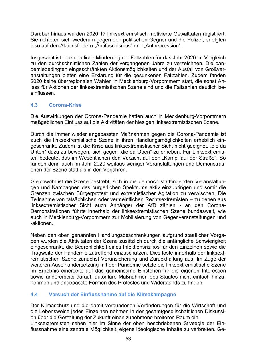 Darüber hinaus wurden 2020 17 linksextremistisch motivierte Gewalttaten registriert. Sie richteten sich wiederum gegen den politischen Gegner und die Polizei, erfolgten also auf den Aktionsfeldern "Antifaschismus" und "Antirepression". Insgesamt ist eine deutliche Minderung der Fallzahlen für das Jahr 2020 im Vergleich zu den durchschnittlichen Zahlen der vergangenen Jahre zu verzeichnen. Die pandemiebedingten eingeschränkten Aktionsmöglichkeiten und der Ausfall von Großveranstaltungen bieten eine Erklärung für die gesunkenen Fallzahlen. Zudem fanden 2020 keine überregionalen Wahlen in Mecklenburg-Vorpommern statt, die sonst Anlass für Aktionen der linksextremistischen Szene sind und die Fallzahlen deutlich beeinflussen. 4.3 Corona-Krise Die Auswirkungen der Corona-Pandemie hatten auch in Mecklenburg-Vorpommern maßgeblichen Einfluss auf die Aktivitäten der hiesigen linksextremistischen Szene. Durch die immer wieder angepassten Maßnahmen gegen die Corona-Pandemie ist auch die linksextremistische Szene in ihren Handlungsmöglichkeiten erheblich eingeschränkt. Zudem ist die Krise aus linksextremistischer Sicht nicht geeignet, "die da Unten" dazu zu bewegen, sich gegen "die da Oben" zu erheben. Für Linksextremisten bedeutet das im Wesentlichen den Verzicht auf den "Kampf auf der Straße". So fanden denn auch im Jahr 2020 weitaus weniger Veranstaltungen und Demonstrationen der Szene statt als in den Vorjahren. Gleichwohl ist die Szene bestrebt, sich in die dennoch stattfindenden Veranstaltungen und Kampagnen des bürgerlichen Spektrums aktiv einzubringen und somit die Grenzen zwischen Bürgerprotest und extremistischer Agitation zu verwischen. Die Teilnahme von tatsächlichen oder vermeintlichen Rechtsextremisten - zu denen aus linksextremistischer Sicht auch Anhänger der AfD zählen - an den CoronaDemonstrationen führte innerhalb der linksextremistischen Szene bundesweit, wie auch in Mecklenburg-Vorpommern zur Mobilisierung von Gegenveranstaltungen und -aktionen. Neben den oben genannten Handlungsbeschränkungen aufgrund staatlicher Vorgaben wurden die Aktivitäten der Szene zusätzlich durch die anfängliche Schwierigkeit eingeschränkt, die Bedrohlichkeit eines Infektionsrisikos für den Einzelnen sowie die Tragweite der Pandemie zutreffend einzuschätzen. Dies löste innerhalb der linksextremistischen Szene zunächst Verunsicherung und Zurückhaltung aus. Im Zuge der weiteren Auseinandersetzung mit der Pandemie setzte die linksextremistische Szene im Ergebnis einerseits auf das gemeinsame Einstehen für die eigenen Interessen sowie andererseits darauf, autoritäre Maßnahmen des Staates nicht einfach hinzunehmen und angepasste Formen des Protestes und Widerstands zu finden. 4.4 Versuch der Einflussnahme auf die Klimakampagne Der Klimaschutz und die damit verbundenen Veränderungen für die Wirtschaft und die Lebensweise jedes Einzelnen nehmen in der gesamtgesellschaftlichen Diskussion über die Gestaltung der Zukunft einen zunehmend breiteren Raum ein. Linksextremisten sehen hier im Sinne der oben beschriebenen Strategie der Einflussnahme eine zentrale Möglichkeit, eigene ideologische Inhalte zu verbreiten. Ge53