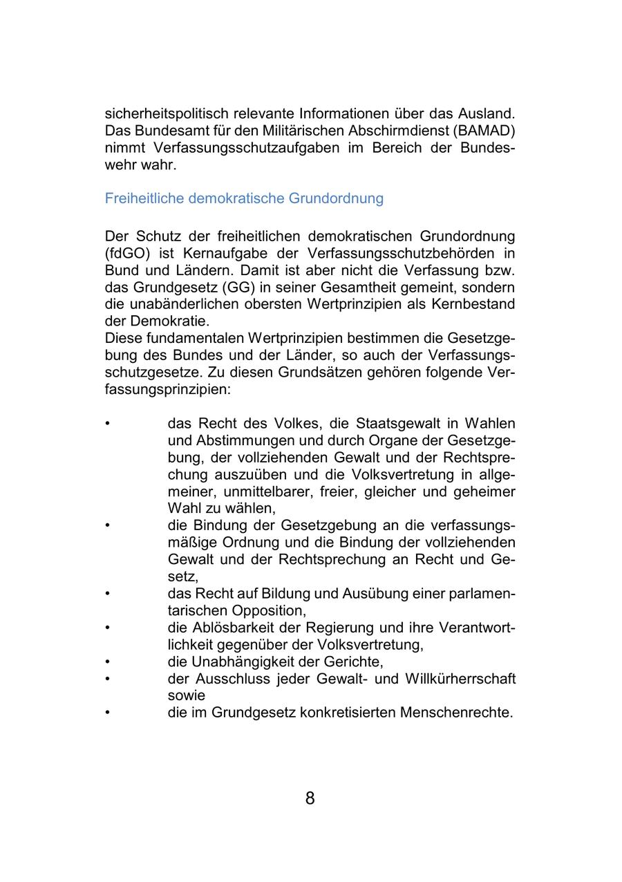 sicherheitspolitisch relevante Informationen über das Ausland. Das Bundesamt für den Militärischen Abschirmdienst (BAMAD) nimmt Verfassungsschutzaufgaben im Bereich der Bundeswehr wahr. Freiheitliche demokratische Grundordnung Der Schutz der freiheitlichen demokratischen Grundordnung (fdGO) ist Kernaufgabe der Verfassungsschutzbehörden in Bund und Ländern. Damit ist aber nicht die Verfassung bzw. das Grundgesetz (GG) in seiner Gesamtheit gemeint, sondern die unabänderlichen obersten Wertprinzipien als Kernbestand der Demokratie. Diese fundamentalen Wertprinzipien bestimmen die Gesetzgebung des Bundes und der Länder, so auch der Verfassungsschutzgesetze. Zu diesen Grundsätzen gehören folgende Verfassungsprinzipien: * das Recht des Volkes, die Staatsgewalt in Wahlen und Abstimmungen und durch Organe der Gesetzgebung, der vollziehenden Gewalt und der Rechtsprechung auszuüben und die Volksvertretung in allgemeiner, unmittelbarer, freier, gleicher und geheimer Wahl zu wählen, * die Bindung der Gesetzgebung an die verfassungsmäßige Ordnung und die Bindung der vollziehenden Gewalt und der Rechtsprechung an Recht und Gesetz, * das Recht auf Bildung und Ausübung einer parlamentarischen Opposition, * die Ablösbarkeit der Regierung und ihre Verantwortlichkeit gegenüber der Volksvertretung, * die Unabhängigkeit der Gerichte, * der Ausschluss jeder Gewaltund Willkürherrschaft sowie * die im Grundgesetz konkretisierten Menschenrechte. 8