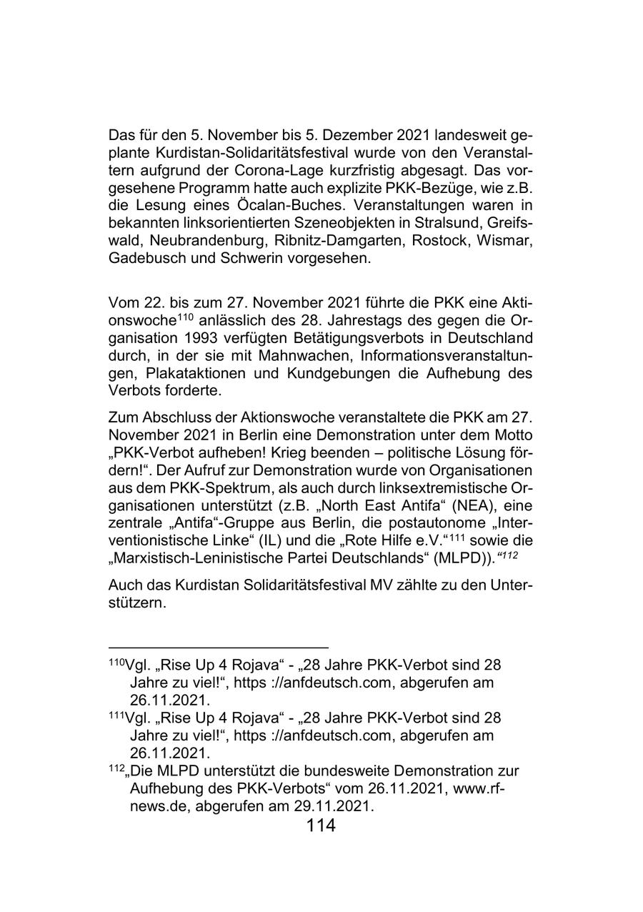 Das für den 5. November bis 5. Dezember 2021 landesweit geplante Kurdistan-Solidaritätsfestival wurde von den Veranstaltern aufgrund der Corona-Lage kurzfristig abgesagt. Das vorgesehene Programm hatte auch explizite PKK-Bezüge, wie z.B. die Lesung eines Öcalan-Buches. Veranstaltungen waren in bekannten linksorientierten Szeneobjekten in Stralsund, Greifswald, Neubrandenburg, Ribnitz-Damgarten, Rostock, Wismar, Gadebusch und Schwerin vorgesehen. Vom 22. bis zum 27. November 2021 führte die PKK eine Aktionswoche110 anlässlich des 28. Jahrestags des gegen die Organisation 1993 verfügten Betätigungsverbots in Deutschland durch, in der sie mit Mahnwachen, Informationsveranstaltungen, Plakataktionen und Kundgebungen die Aufhebung des Verbots forderte. Zum Abschluss der Aktionswoche veranstaltete die PKK am 27. November 2021 in Berlin eine Demonstration unter dem Motto "PKK-Verbot aufheben! Krieg beenden - politische Lösung fördern!". Der Aufruf zur Demonstration wurde von Organisationen aus dem PKK-Spektrum, als auch durch linksextremistische Organisationen unterstützt (z.B. "North East Antifa" (NEA), eine zentrale "Antifa"-Gruppe aus Berlin, die postautonome "Interventionistische Linke" (IL) und die "Rote Hilfe e.V." 111 sowie die "Marxistisch-Leninistische Partei Deutschlands" (MLPD))."112 Auch das Kurdistan Solidaritätsfestival MV zählte zu den Unterstützern. 110Vgl. "Rise Up 4 Rojava" - "28 Jahre PKK-Verbot sind 28 Jahre zu viel!", https ://anfdeutsch.com, abgerufen am 26.11.2021. 111Vgl. "Rise Up 4 Rojava" - "28 Jahre PKK-Verbot sind 28 Jahre zu viel!", https ://anfdeutsch.com, abgerufen am 26.11.2021. 112"Die MLPD unterstützt die bundesweite Demonstration zur Aufhebung des PKK-Verbots" vom 26.11.2021, www.rfnews.de, abgerufen am 29.11.2021. 114