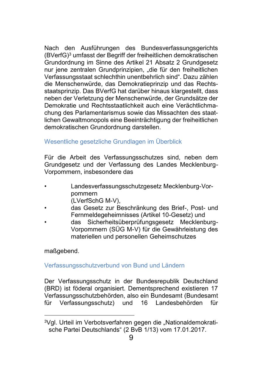 Nach den Ausführungen des Bundesverfassungsgerichts (BVerfG)3 umfasst der Begriff der freiheitlichen demokratischen Grundordnung im Sinne des Artikel 21 Absatz 2 Grundgesetz nur jene zentralen Grundprinzipien, "die für den freiheitlichen Verfassungsstaat schlechthin unentbehrlich sind". Dazu zählen die Menschenwürde, das Demokratieprinzip und das Rechtsstaatsprinzip. Das BVerfG hat darüber hinaus klargestellt, dass neben der Verletzung der Menschenwürde, der Grundsätze der Demokratie und Rechtsstaatlichkeit auch eine Verächtlichmachung des Parlamentarismus sowie das Missachten des staatlichen Gewaltmonopols eine Beeinträchtigung der freiheitlichen demokratischen Grundordnung darstellen. Wesentliche gesetzliche Grundlagen im Überblick Für die Arbeit des Verfassungsschutzes sind, neben dem Grundgesetz und der Verfassung des Landes MecklenburgVorpommern, insbesondere das * Landesverfassungsschutzgesetz Mecklenburg-Vorpommern (LVerfSchG M-V), * das Gesetz zur Beschränkung des Brief-, Postund Fernmeldegeheimnisses (Artikel 10-Gesetz) und * das Sicherheitsüberprüfungsgesetz MecklenburgVorpommern (SÜG M-V) für die Gewährleistung des materiellen und personellen Geheimschutzes maßgebend. Verfassungsschutzverbund von Bund und Ländern Der Verfassungsschutz in der Bundesrepublik Deutschland (BRD) ist föderal organisiert. Dementsprechend existieren 17 Verfassungsschutzbehörden, also ein Bundesamt (Bundesamt für Verfassungsschutz) und 16 Landesbehörden für 3Vgl. Urteil im Verbotsverfahren gegen die "Nationaldemokratische Partei Deutschlands" (2 BvB 1/13) vom 17.01.2017. 9