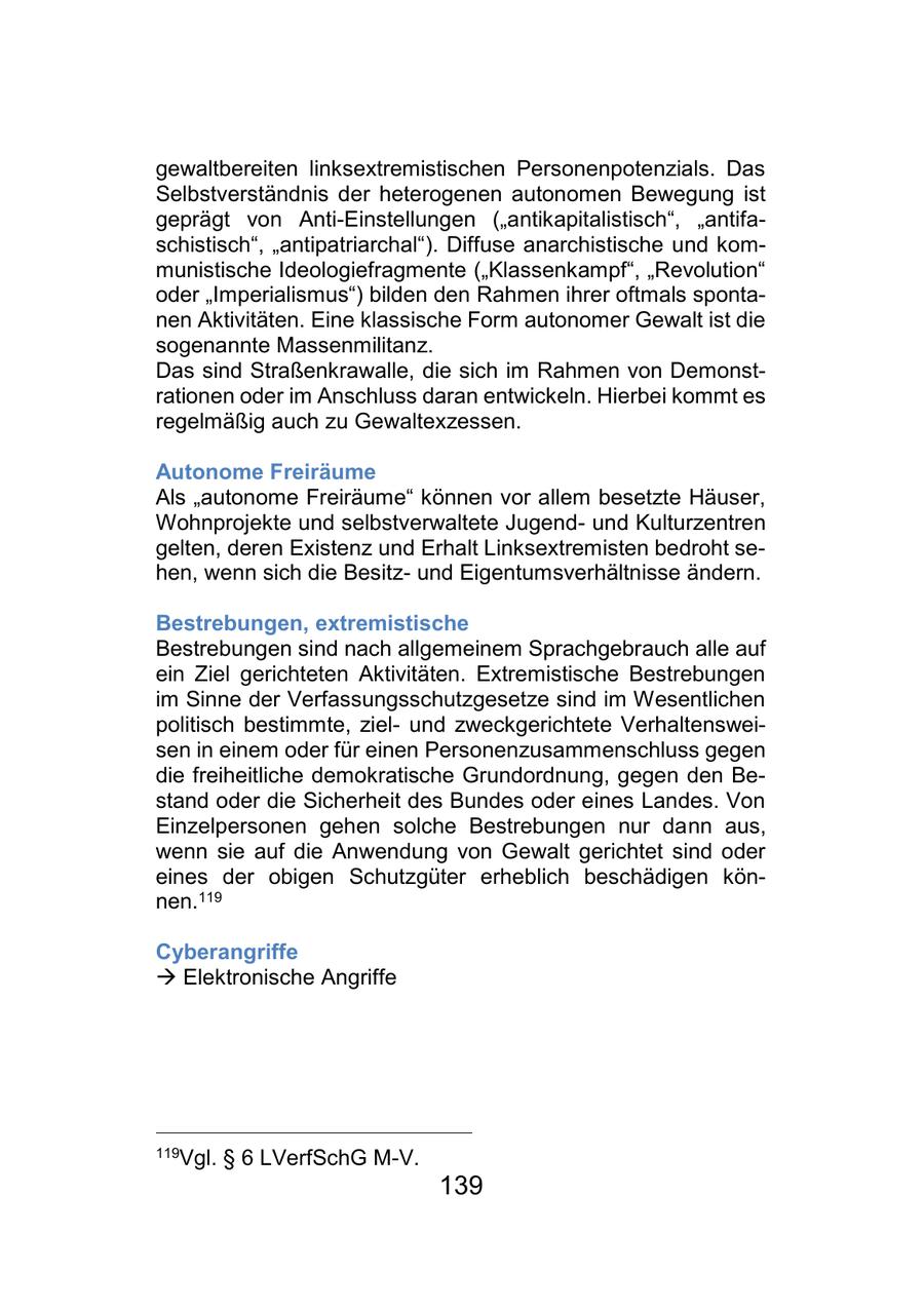 gewaltbereiten linksextremistischen Personenpotenzials. Das Selbstverständnis der heterogenen autonomen Bewegung ist geprägt von Anti-Einstellungen ("antikapitalistisch", "antifaschistisch", "antipatriarchal"). Diffuse anarchistische und kommunistische Ideologiefragmente ("Klassenkampf", "Revolution" oder "Imperialismus") bilden den Rahmen ihrer oftmals spontanen Aktivitäten. Eine klassische Form autonomer Gewalt ist die sogenannte Massenmilitanz. Das sind Straßenkrawalle, die sich im Rahmen von Demonstrationen oder im Anschluss daran entwickeln. Hierbei kommt es regelmäßig auch zu Gewaltexzessen. Autonome Freiräume Als "autonome Freiräume" können vor allem besetzte Häuser, Wohnprojekte und selbstverwaltete Jugendund Kulturzentren gelten, deren Existenz und Erhalt Linksextremisten bedroht sehen, wenn sich die Besitzund Eigentumsverhältnisse ändern. Bestrebungen, extremistische Bestrebungen sind nach allgemeinem Sprachgebrauch alle auf ein Ziel gerichteten Aktivitäten. Extremistische Bestrebungen im Sinne der Verfassungsschutzgesetze sind im Wesentlichen politisch bestimmte, zielund zweckgerichtete Verhaltensweisen in einem oder für einen Personenzusammenschluss gegen die freiheitliche demokratische Grundordnung, gegen den Bestand oder die Sicherheit des Bundes oder eines Landes. Von Einzelpersonen gehen solche Bestrebungen nur dann aus, wenn sie auf die Anwendung von Gewalt gerichtet sind oder eines der obigen Schutzgüter erheblich beschädigen können.119 Cyberangriffe - Elektronische Angriffe 119Vgl. SS 6 LVerfSchG M-V. 139