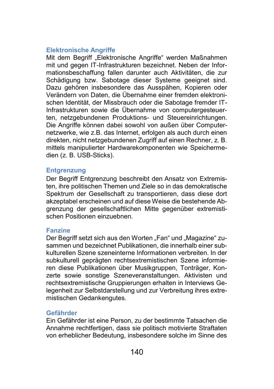 Elektronische Angriffe Mit dem Begriff "Elektronische Angriffe" werden Maßnahmen mit und gegen IT-Infrastrukturen bezeichnet. Neben der Informationsbeschaffung fallen darunter auch Aktivitäten, die zur Schädigung bzw. Sabotage dieser Systeme geeignet sind. Dazu gehören insbesondere das Ausspähen, Kopieren oder Verändern von Daten, die Übernahme einer fremden elektronischen Identität, der Missbrauch oder die Sabotage fremder ITInfrastrukturen sowie die Übernahme von computergesteuerten, netzgebundenen Produktionsund Steuereinrichtungen. Die Angriffe können dabei sowohl von außen über Computernetzwerke, wie z.B. das Internet, erfolgen als auch durch einen direkten, nicht netzgebundenen Zugriff auf einen Rechner, z. B. mittels manipulierter Hardwarekomponenten wie Speichermedien (z. B. USB-Sticks). Entgrenzung Der Begriff Entgrenzung beschreibt den Ansatz von Extremisten, ihre politischen Themen und Ziele so in das demokratische Spektrum der Gesellschaft zu transportieren, dass diese dort akzeptabel erscheinen und auf diese Weise die bestehende Abgrenzung der gesellschaftlichen Mitte gegenüber extremistischen Positionen einzuebnen. Fanzine Der Begriff setzt sich aus den Worten "Fan" und "Magazine" zusammen und bezeichnet Publikationen, die innerhalb einer subkulturellen Szene szeneinterne Informationen verbreiten. In der subkulturell geprägten rechtsextremistischen Szene informieren diese Publikationen über Musikgruppen, Tonträger, Konzerte sowie sonstige Szeneveranstaltungen. Aktivisten und rechtsextremistische Gruppierungen erhalten in Interviews Gelegenheit zur Selbstdarstellung und zur Verbreitung ihres extremistischen Gedankengutes. Gefährder Ein Gefährder ist eine Person, zu der bestimmte Tatsachen die Annahme rechtfertigen, dass sie politisch motivierte Straftaten von erheblicher Bedeutung, insbesondere solche im Sinne des 140