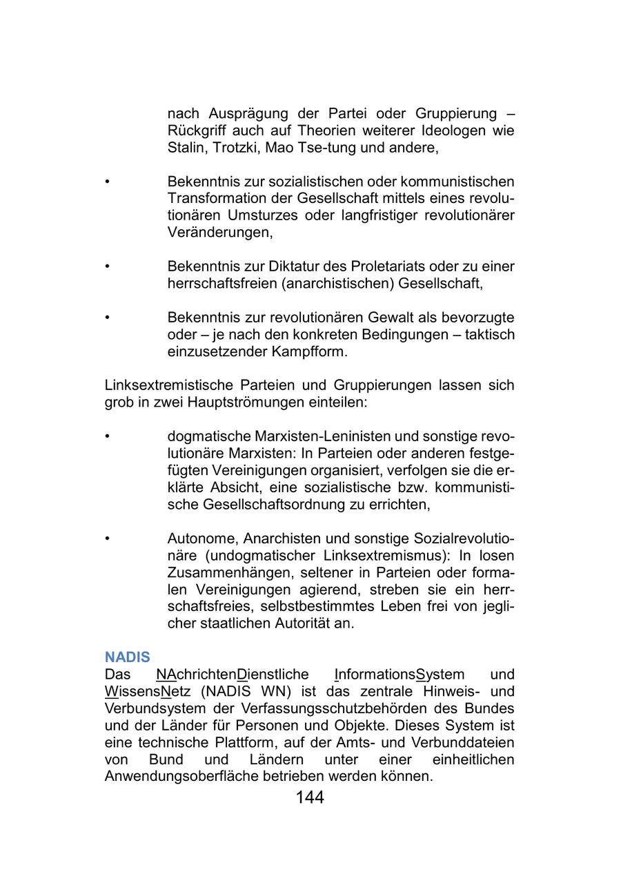 nach Ausprägung der Partei oder Gruppierung - Rückgriff auch auf Theorien weiterer Ideologen wie Stalin, Trotzki, Mao Tse-tung und andere, * Bekenntnis zur sozialistischen oder kommunistischen Transformation der Gesellschaft mittels eines revolutionären Umsturzes oder langfristiger revolutionärer Veränderungen, * Bekenntnis zur Diktatur des Proletariats oder zu einer herrschaftsfreien (anarchistischen) Gesellschaft, * Bekenntnis zur revolutionären Gewalt als bevorzugte oder - je nach den konkreten Bedingungen - taktisch einzusetzender Kampfform. Linksextremistische Parteien und Gruppierungen lassen sich grob in zwei Hauptströmungen einteilen: * dogmatische Marxisten-Leninisten und sonstige revolutionäre Marxisten: In Parteien oder anderen festgefügten Vereinigungen organisiert, verfolgen sie die erklärte Absicht, eine sozialistische bzw. kommunistische Gesellschaftsordnung zu errichten, * Autonome, Anarchisten und sonstige Sozialrevolutionäre (undogmatischer Linksextremismus): In losen Zusammenhängen, seltener in Parteien oder formalen Vereinigungen agierend, streben sie ein herrschaftsfreies, selbstbestimmtes Leben frei von jeglicher staatlichen Autorität an. NADIS Das NAchrichtenDienstliche InformationsSystem und WissensNetz (NADIS WN) ist das zentrale Hinweisund Verbundsystem der Verfassungsschutzbehörden des Bundes und der Länder für Personen und Objekte. Dieses System ist eine technische Plattform, auf der Amtsund Verbunddateien von Bund und Ländern unter einer einheitlichen Anwendungsoberfläche betrieben werden können. 144