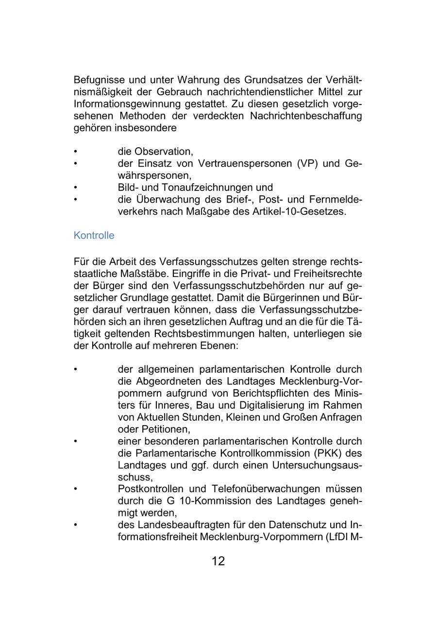 Befugnisse und unter Wahrung des Grundsatzes der Verhältnismäßigkeit der Gebrauch nachrichtendienstlicher Mittel zur Informationsgewinnung gestattet. Zu diesen gesetzlich vorgesehenen Methoden der verdeckten Nachrichtenbeschaffung gehören insbesondere * die Observation, * der Einsatz von Vertrauenspersonen (VP) und Gewährspersonen, * Bildund Tonaufzeichnungen und * die Überwachung des Brief-, Postund Fernmeldeverkehrs nach Maßgabe des Artikel-10-Gesetzes. Kontrolle Für die Arbeit des Verfassungsschutzes gelten strenge rechtsstaatliche Maßstäbe. Eingriffe in die Privatund Freiheitsrechte der Bürger sind den Verfassungsschutzbehörden nur auf gesetzlicher Grundlage gestattet. Damit die Bürgerinnen und Bürger darauf vertrauen können, dass die Verfassungsschutzbehörden sich an ihren gesetzlichen Auftrag und an die für die Tätigkeit geltenden Rechtsbestimmungen halten, unterliegen sie der Kontrolle auf mehreren Ebenen: * der allgemeinen parlamentarischen Kontrolle durch die Abgeordneten des Landtages Mecklenburg-Vorpommern aufgrund von Berichtspflichten des Ministers für Inneres, Bau und Digitalisierung im Rahmen von Aktuellen Stunden, Kleinen und Großen Anfragen oder Petitionen, * einer besonderen parlamentarischen Kontrolle durch die Parlamentarische Kontrollkommission (PKK) des Landtages und ggf. durch einen Untersuchungsausschuss, * Postkontrollen und Telefonüberwachungen müssen durch die G 10-Kommission des Landtages genehmigt werden, * des Landesbeauftragten für den Datenschutz und Informationsfreiheit Mecklenburg-Vorpommern (LfDI M- 12