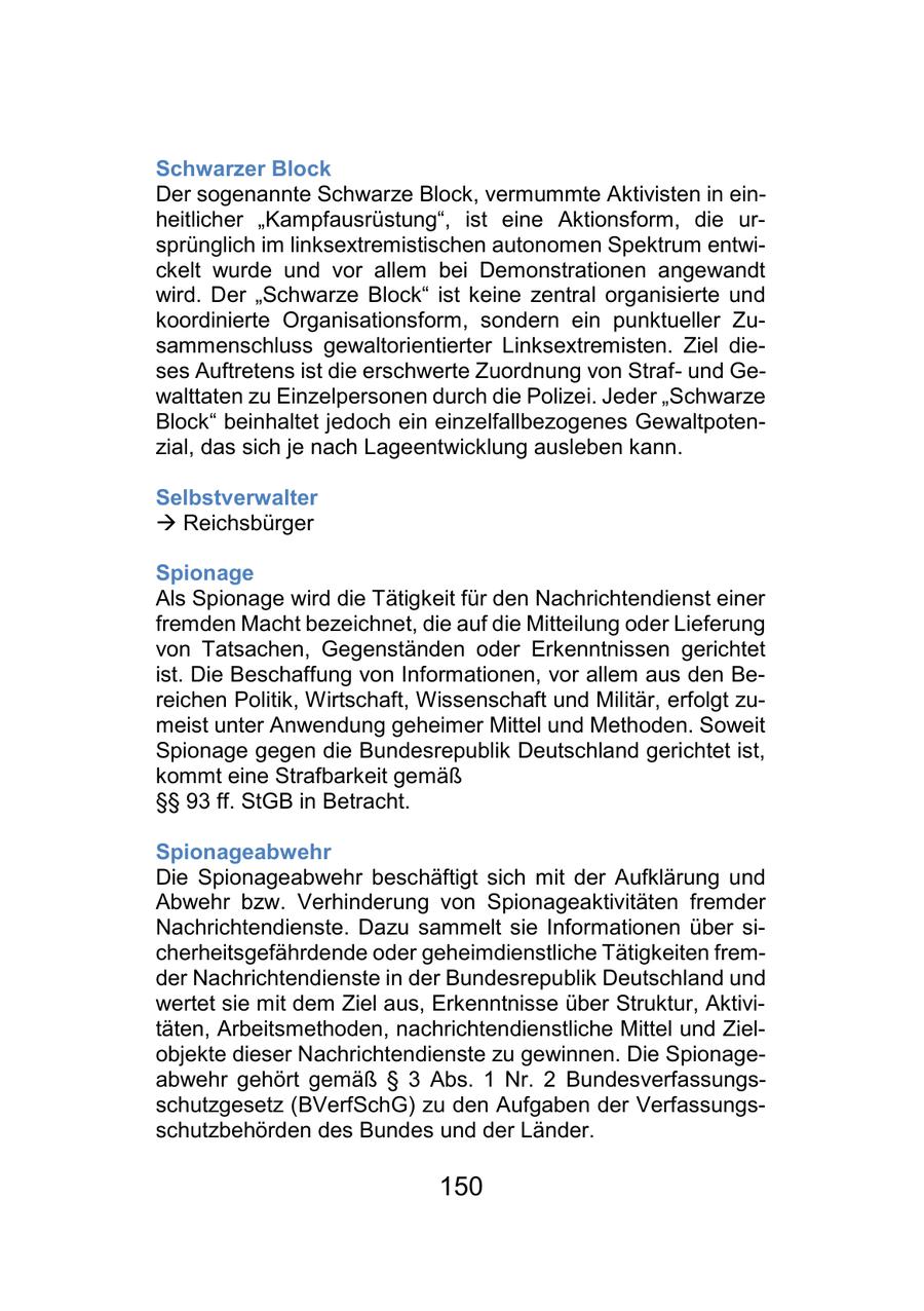 Schwarzer Block Der sogenannte Schwarze Block, vermummte Aktivisten in einheitlicher "Kampfausrüstung", ist eine Aktionsform, die ursprünglich im linksextremistischen autonomen Spektrum entwickelt wurde und vor allem bei Demonstrationen angewandt wird. Der "Schwarze Block" ist keine zentral organisierte und koordinierte Organisationsform, sondern ein punktueller Zusammenschluss gewaltorientierter Linksextremisten. Ziel dieses Auftretens ist die erschwerte Zuordnung von Strafund Gewalttaten zu Einzelpersonen durch die Polizei. Jeder "Schwarze Block" beinhaltet jedoch ein einzelfallbezogenes Gewaltpotenzial, das sich je nach Lageentwicklung ausleben kann. Selbstverwalter - Reichsbürger Spionage Als Spionage wird die Tätigkeit für den Nachrichtendienst einer fremden Macht bezeichnet, die auf die Mitteilung oder Lieferung von Tatsachen, Gegenständen oder Erkenntnissen gerichtet ist. Die Beschaffung von Informationen, vor allem aus den Bereichen Politik, Wirtschaft, Wissenschaft und Militär, erfolgt zumeist unter Anwendung geheimer Mittel und Methoden. Soweit Spionage gegen die Bundesrepublik Deutschland gerichtet ist, kommt eine Strafbarkeit gemäß SSSS 93 ff. StGB in Betracht. Spionageabwehr Die Spionageabwehr beschäftigt sich mit der Aufklärung und Abwehr bzw. Verhinderung von Spionageaktivitäten fremder Nachrichtendienste. Dazu sammelt sie Informationen über sicherheitsgefährdende oder geheimdienstliche Tätigkeiten fremder Nachrichtendienste in der Bundesrepublik Deutschland und wertet sie mit dem Ziel aus, Erkenntnisse über Struktur, Aktivitäten, Arbeitsmethoden, nachrichtendienstliche Mittel und Zielobjekte dieser Nachrichtendienste zu gewinnen. Die Spionageabwehr gehört gemäß SS 3 Abs. 1 Nr. 2 Bundesverfassungsschutzgesetz (BVerfSchG) zu den Aufgaben der Verfassungsschutzbehörden des Bundes und der Länder. 150